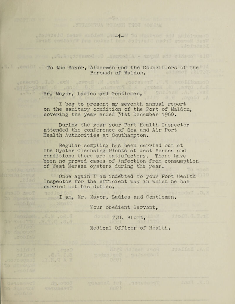 -1- To the Mayor, Aldermen and the Councillors of the Borough of Maidon. Mr, Mayor, Ladies and Gentlemen, I beg to present my seventh annual report on the sanitary condition of the Port of Maldon, covering the year ended 31st December I960. During the year your Port Health Inspector attended the conference of Sea and Air Port Health Authorities at Southampton. Regular sampling has been carried out at the Oyster Cleansing Plants at West Mersea and conditions there are satisfactory. There have been no proved cases of infection from consumption of West Mersea oysters during the year. Once again I am indebted to your Port Health Inspector for the efficient way in which he has carried out his duties. I am, Mr. Mayor, Ladies and Gentlemen, Your obedient Servant, T.D. Blott, Medical Officer of Health.