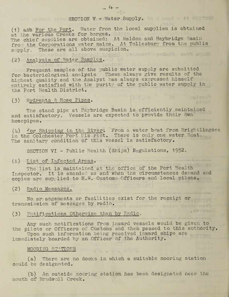 H) a&b For the Port. Water from the local supplies is obtained at the various Creeks for barges. The chief supplies are obtained; At Maldon and Heybridge Basin fro-' the Corporations water mains. At Tollesbury from the public supply. These are all above suspicion. (2) Analysis of Water Samples. Frequent samples of the public water supply are submitted for bacteriological analysis These always give results of the highest quality and the Analyst has always expressed himself entirely satisfied with the purity of the public water supply in the Port Health District. (3) Hydrants & Hose Pipes. The stand pipe at Heybridge Basin is efficiently maintained and satisfactory. Vessels are expected to provide their own hosepipes. (4) iror Shipping in the River: From a water boat from Brightlingse in the Colchester Port District. There is only one water Boat, The sanitary condition of this vessel is satisfactory. SECTION VI - Public Health (Ships) Regulations, 1952. (1) List of Infected Areas. The list is maintained at the office of the Pert Health Inspector. It is amended as and when the circumstances demand and copies are sup;:lied to H.M. Customs Officers and local pilots. (2) Radio Messages. No arrangements or facilities exist for the receipt or transmission of messages by radio. (3) Notifications Otherwise than by Radio. Any such notifications from inward vessels would be given to the pilots or Officers of Customs and then passed to this authority. Upon such information being received inward ships are immediately boarded by an Officer of the Authority. MOORING STATIONS (a) There are no docks in which a suitable mooring station could be designated. (b) An outside mooring station has been designated near mouth of Bradwcll Creek. the