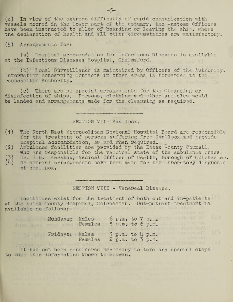 -5- (c) In view of the extreme difficulty of rapid communication with vessels moored in the lower part of the estuary, the Customs Officers have been instructed to allow of boarding or leaving the shi% where the declaration of health and all other circumstances are satisfactory * (5) Arrangements for: (a) ospital accommodation for nfectious Diseases is available at the Infectious Diseases Hospital, Chelmsford. (b) local Surveillance is maintained by Officers of the Authority. Information concerning Contacts in other areas is forwards to the responsible Authority, (c) There are no special arrangements for the Cleansing or disinfection of ships. Persons, clothing and other articles would be landed and arrangements made for the cleansing as required. SECTION VII- Smallpox (1) The North East Metropolitan Regional Hospital Board are responsible for the treatment of persons suffering from Smallpox and provide hospital accommodation, as and. when required, (2) Ambulance facilities are provided by the Essex bounty Council, who are responsible for the vaccinal state of the ambulance crews. (3) Dr. 7 D. Kershaw, Medical Officer of Health, Borough of Colchester. (4) No special arrangements have been made for the laboratory diagnosis of smallpox. SECTION VIII - Venereal Disease Facilities exist for the treatment of both out and in-patients at the Essex County Hospital, Colchester, Out-patient treatment is available as follows:- Mondays; Males 6 p.m, to 7 p.m Females 5 p.m. to 6 p.m Fridays; Males 3 p.m, to 4 p.m Females 2 p.m. to 3 p.m It has not been considered necessary to take any special steps to make this information known to seame.n.