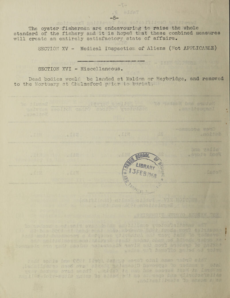-8- The oyster fishermen are endeavouring to raise the whole standard of the fishery and it is hoped that these combined measures will create an entirely satisfactory state of affairs. SECTION XV - Medical Inspection of Aliens (Not APPLICABLE) SECTION XVI - Miscellaneous. Dead bodies woulc' be landed at Maldon or Heybridge, and removed to the Mortuary at Chelmsford prior to burials m 4 I vf