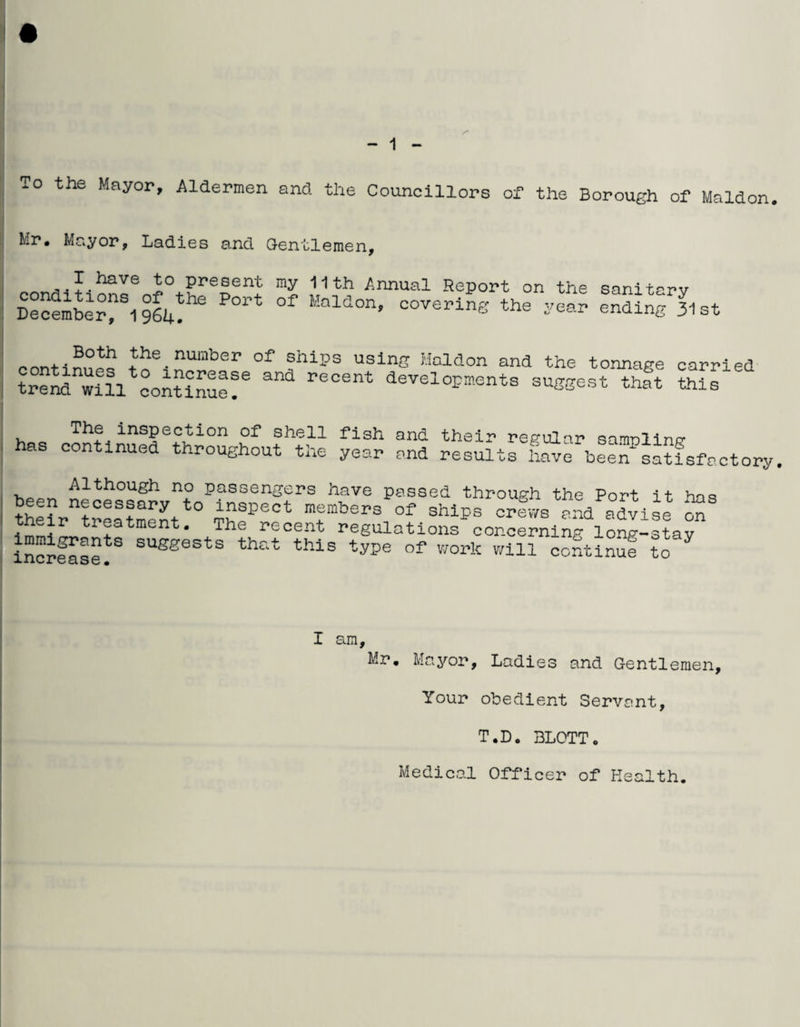 To the Mayor, Aldermen and. the Councillors of the Borough of Maldon. Mr, Mayor, Ladies and Gentlemen, I have to present my 11th Annual Report on the sanitarv DecembeTS1 964^ *** °f MaM°n’ —ing *» ending^ at ?°th ?he.nunlber ships using Maldon and the tonnage carried trend^ili'continue^6 ^ r<3Cent deve1™^ suggest that this j . inspection of shell fish and their regular samolinp* ! as continued throughout the year and results have been*satisfactory. Although no passengers have passed through the Port it baa i theift^eatment ^Sp<5Ct \embers of shlPs =hlWs and advise ^ hd tr®atment- The recent regulations concerning long-stav increase!3 SUSgests that this tyPe of work will continue to Y I am, Mr. Mayor, Ladies and Gentlemen, Your obedient Servant, T.D. BLOTTo Medical Officer of Health.
