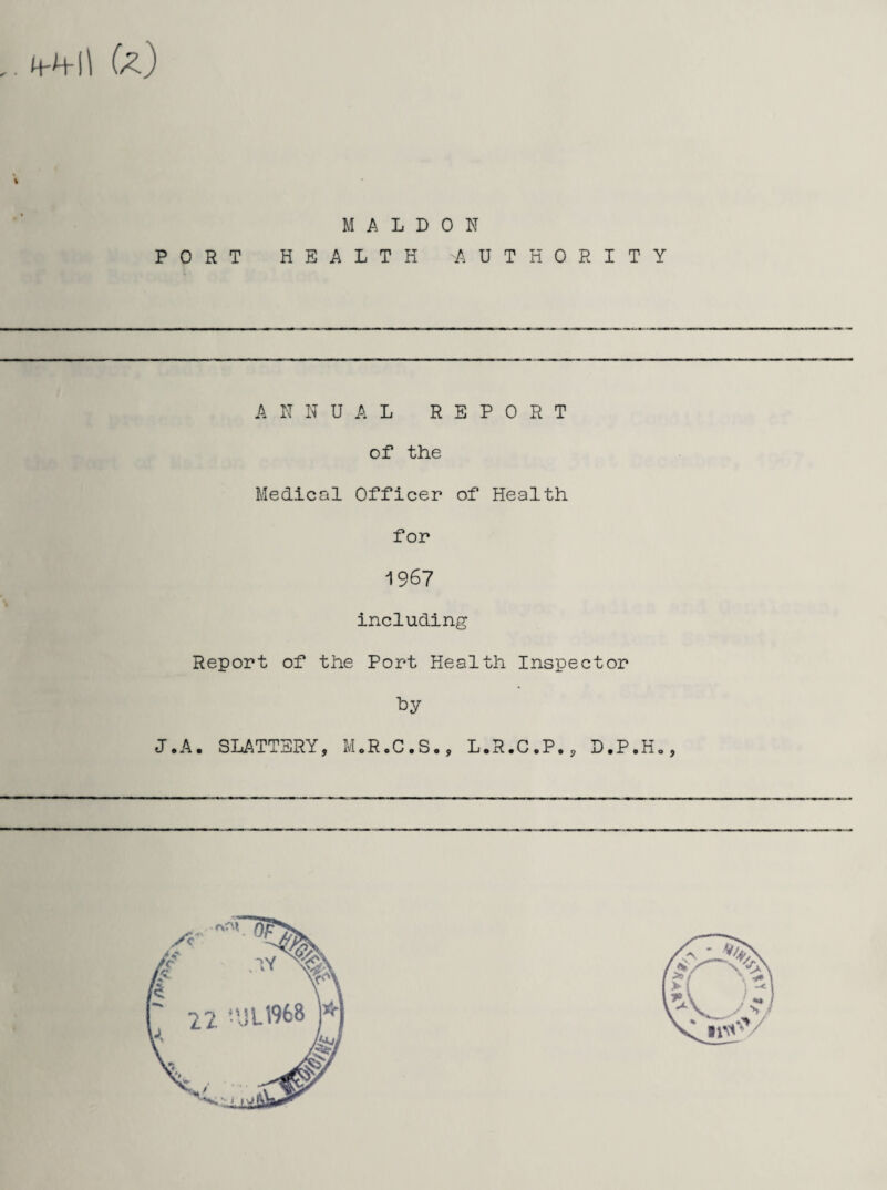 /■ - M-M-ll U) PORT M A L D HEALTH 0 N A U T H 0 R I T Y ANNUAL REPORT of the Medical Officer of Health for 1967 including Report of the Port Health Inspector by J.A. SLATTERY, M.R.C.S., L.R.C.P., D.P.H.,