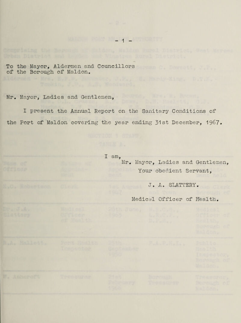 To the Mayor, Aldermen and Councillors of the Borough of Maidon. Mr. Mayor, Ladies and G-entlemen, I present the Annual Report on the Sanitary Conditions of the Port of Maldon covering the year ending 31st December, 1967. I am, Mr. Mayor, Ladies and Gentlemen, Your obedient Servant, Jo A. SLATTERY. Medical Officer of health.