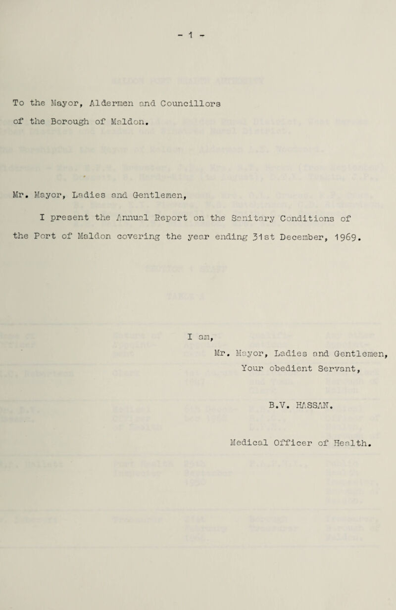 To the Mayor, Aldermen and Councillors of the Borough of Maldon. Mr, Mayor, Ladies and Gentlemen, I present the Annual Report on the Sanitary Conditions of the Port of Maldon covering the year ending 31st December, 1969. I am, Mr, Mayor, Ladies and Gentlemen Your obedient Servant, B.V. HASSAM. Medical Officer of Health.