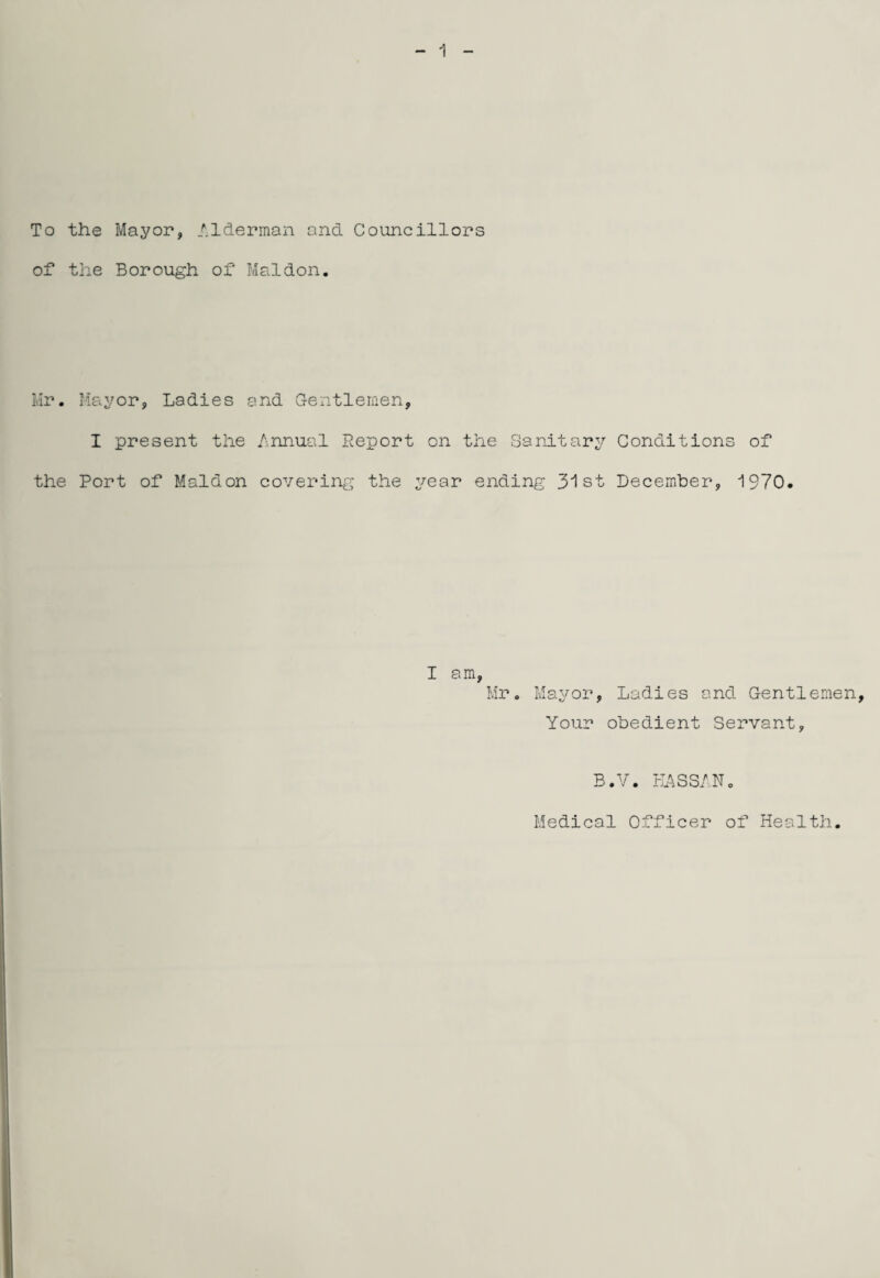 1 To the Mayor, Alderman and Councillors of the Borough of Maidon. Mr. Mayor, Ladies and Gentlemen, I present the Annual Report on the Sanitary Conditions of the Port of Maidon covering the year ending 31st December, 1970. I am, Mr. Mayor, Ladies and Gentlemen, Your obedient Servant, B.V. KASSA.No Medical Officer of Health.