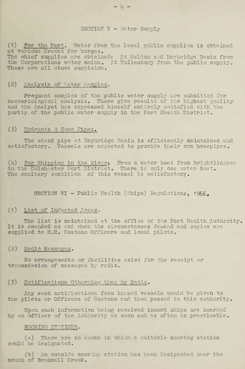 (1) For the Port. Water from the local public supplies is obtained at various Creeks for barges. The chief supplies are obtained: At Maid on and Heybridge Basin from the Corporations water mains. At Tollesbury from the public supply. These are all above suspicion. (2) Analysis of v-'ater Samples. Frequent samples of the public water supply are submitted for bacteriological analysis. These give results of the highest quality and the Analyst has expressed himself entirely satisfied with the purity of the public water supply in the Port Health District. (3) Hydrants & Hose Pipes. The stand pipe at Heybridge Basin is efficiently maintained and satisfactory. Vessels are expected to provide their own hosepipes. (4) For Shipping in the River; From a water boat from Brightlingsea in the Colchester Port District. There is only one water Boat. The sanitary condition of this vessel is satisfactory. SECTION VI - Public Health (Ships) Regulations, 1966# (1 ) List of Infected Areas. The list is maintained at the office of the Port Health Authority. It is amended as and when the circumstances demand and copies are supplied to H.M. Customs Officers and local pilots. (2) Radio Messages. No arrangements or facilities exist for the receipt or transmission of messages by radio. (3) Notifications Otherwise than by Radio. Any such notifications from inward vessels would be given to the pilots or Officers of Customs and then passed to this authority. Upon such information being received inward ships are boarded by an Officer of the Authority as soon and as often as practicable. MOORING ST: TIONS. (a) There are no docks in which a suitable mooring station could be designated. (b) An outside mooring station has been designated near the mouth of Bradwell Creek.