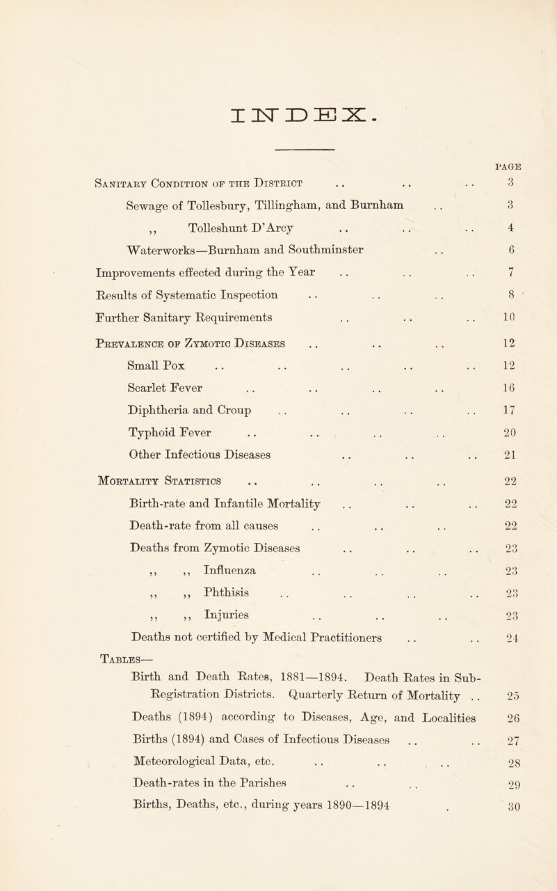 IUDES. PAGE Sanitary Condition of the District .. .. .. 3 Sewage of Tollesbury, Tillingham, and Burnham .. 3 ,, Tolleshunt D’Arcy .. . . .. 4 Waterworks—Burnham and Southminster .. 6 Improvements effected during the Year .. . . . . 7 Results of Systematic Inspection .. .. . . 8 Further Sanitary Requirements . . .. .. 10 Prevalence of Zymotic Diseases .. .. .. 12 Small Pox .. .. .. .. .. 12 Scarlet Fever .. .. .. .. 16 Diphtheria and Croup .. .. .. . . 17 Typhoid Fever .. .. . . . . 20 Other Infectious Diseases .. .. .. 21 Mortality Statistics .. .. .. .. 22 Birth-rate and Infantile Mortality .. .. .. 22 Death-rate from all causes .. .. .. 22 Deaths from Zymotic Diseases .. .. .. 23 ,, ,, Influenza .. .. . . 23 ,, ,, Phthisis . . . . .. 23 ,, „ Injuries .. .. .. 23 Deaths not certified by Medical Practitioners .. . . 24 Tables— Birth and Death Rates, 1881—1894. Death Rates in Sub- Registration Districts. Quarterly Return of Mortality . . 25 Deaths (1894) according to Diseases, Age, and Localities 26 Births (1894) and Cases of Infectious Diseases .. .. 27 Meteorological Data, etc. .. .. .. 28 Death-rates in the Parishes .. .. 29 Births, Deaths, etc., during years 1890—1894 . 80