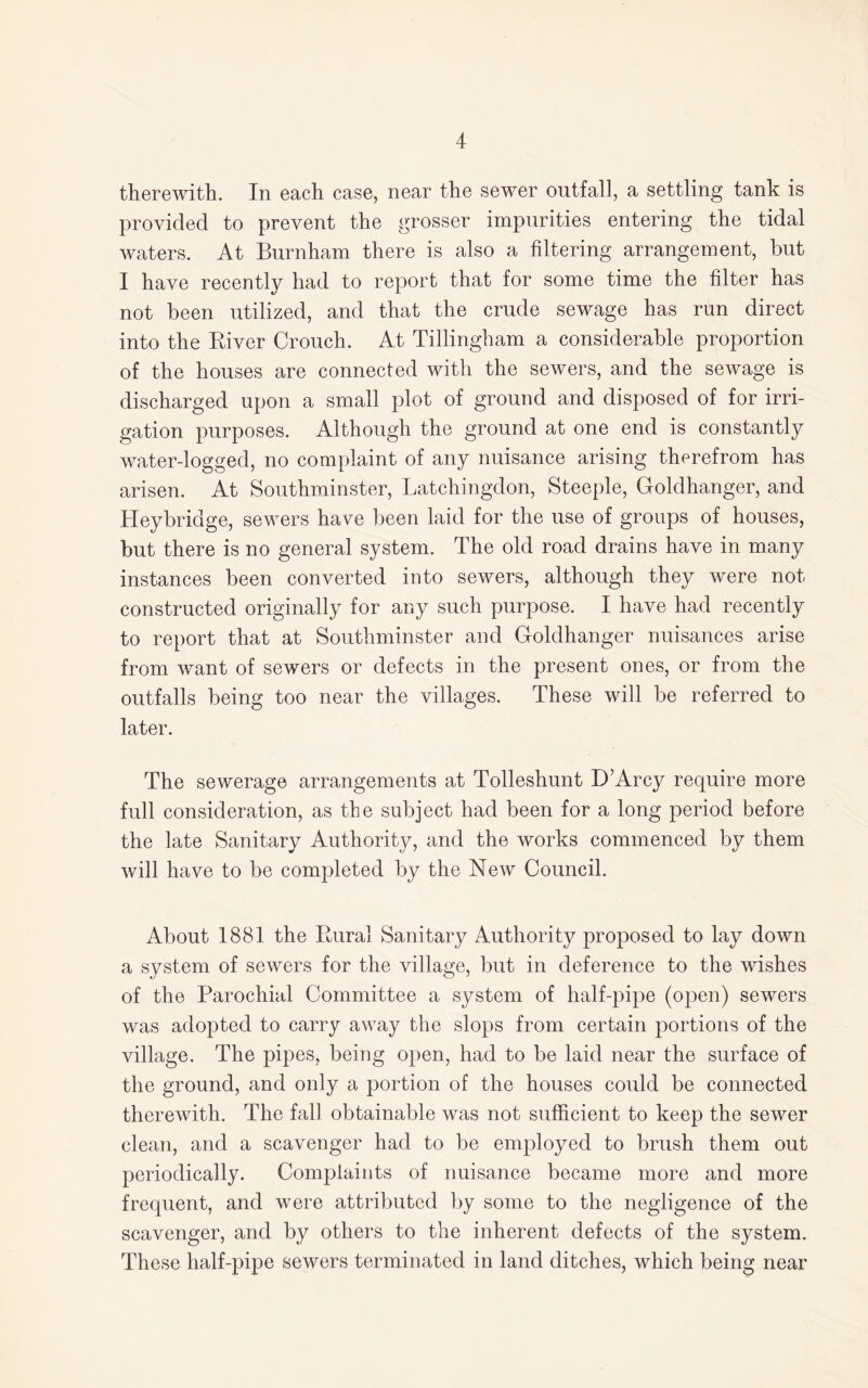 therewith. In each case, near the sewer outfall, a settling tank is provided to prevent the grosser impurities entering the tidal waters. At Burnham there is also a filtering arrangement, but I have recently had to report that for some time the filter has not been utilized, and that the crude sewage has run direct into the River Crouch. At Tillingham a considerable proportion of the houses are connected with the sewers, and the sewage is discharged upon a small plot of ground and disposed of for irri¬ gation purposes. Although the ground at one end is constantly water-logged, no complaint of any nuisance arising therefrom has arisen. At Southminster, Latchingdon, Steeple, Goldhanger, and Heybridge, sewers have been laid for the use of groups of houses, but there is no general system. The old road drains have in many instances been converted into sewers, although they were not constructed originally for any such purpose. I have had recently to report that at Southminster and Goldhanger nuisances arise from want of sewers or defects in the present ones, or from the outfalls being too near the villages. These will be referred to later. The sewerage arrangements at Tolleshunt D’Arcy require more full consideration, as the subject had been for a long period before the late Sanitary Authority, and the works commenced by them will have to be completed by the New Council. About 1881 the Rural Sanitary Authority proposed to lay down a system of sewers for the village, but in deference to the wishes of the Parochial Committee a system of half-pipe (open) sewers was adopted to carry away the slops from certain portions of the village. The pipes, being open, had to be laid near the surface of the ground, and only a portion of the houses could be connected therewith. The fall obtainable was not sufficient to keep the sewer clean, and a scavenger had to be employed to brush them out periodically. Complaints of nuisance became more and more frequent, and were attributed by some to the negligence of the scavenger, and by others to the inherent defects of the system. These half-pipe sewers terminated in land ditches, which being near