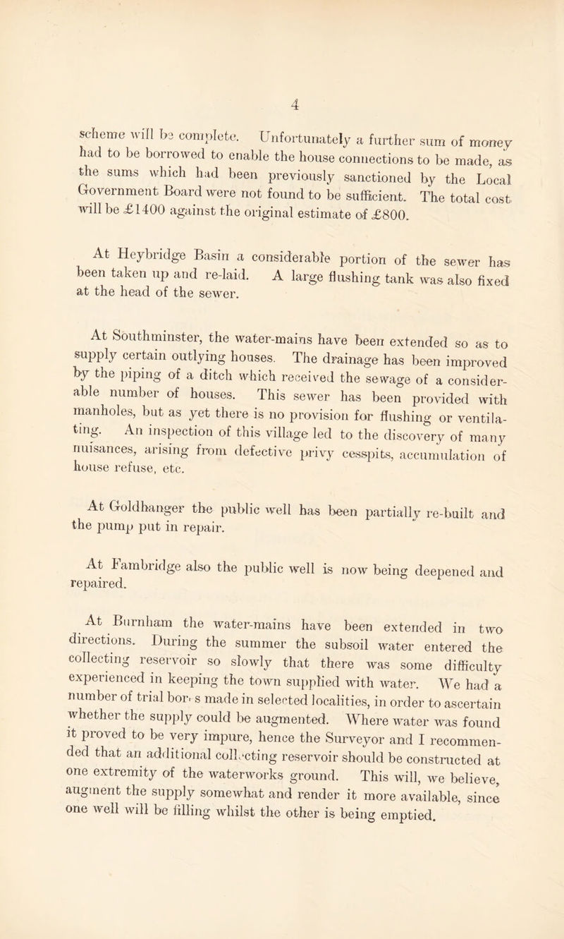 scheme will be complete. Unfortunately a further sum of money had to be borrowed to enable the house connections to be made, as the sums which had been previously sanctioned by the Local Government Board were not found to be sufficient. The total cost will be £1400 against the original estimate of £800. At Heybridge Basin a considerable portion of the sewer has been taken up and re-laid. A large flushing tank was also fixed at the head of the sewer. At Southmmster, the water-mains have been extended so as to supply certain outlying houses. The drainage has been improved by the piping of a ditch which received the sewage of a consider¬ able number of houses. This sewer has been provided with manholes, but as yet there is no provision for flushing or ventila¬ ting. An inspection of this village led to the discovery of many nuisances, arising from defective privy cesspits, accumulation of house refuse, etc. At Goldhanger the public well has been partially re-built and the pump put in repair. At Cambridge also the public well is now being deepened and repaired. At Burnham the water-mains have been extended in two directions. During the summer the subsoil water entered the collecting reservoir so slowly that there was some difficulty experienced in keeping the town supplied with water. We had a number of trial bows made in selected localities, in order to ascertain whether the supply could be augmented. Where water was found it proved to be very impure, hence the Surveyor and I recommen¬ ded that an additional collecting reservoir should be constructed at one extremity of the waterworks ground. This will, we believe, augment the supply somewhat and render it more available, since one well will be filling whilst the other is being emptied.