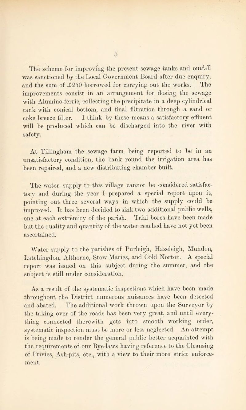 The scheme for improving the present sewage tanks and outfall was sanctioned by the Local Government Board after due enquiry, and the sum of <£250 borrowed for carrying out the works. The improvements consist in an arrangement for dosing the sewage with Alumino-ferric, collecting the precipitate in a deep cylindrical tank with conical bottom, and final filtration through a sand or coke breeze filter. I think by these means a satisfactory effluent will be produced which can be discharged into the river with safety. At Tillingham the sewage farm being reported to be in an unsatisfactory condition, the bank round the irrigation area has been repaired, and a new distributing chamber built. The water supply to this village cannot be considered satisfac¬ tory and during the year I prepared a special report upon it, pointing out three several ways in which the supply could be improved. It has been decided to sink two additional public wells, one at each extremity of the parish. Trial bores have been made but the quality and quantity of the water reached have not yet been ascertained. Water supply to the parishes of Burleigh, Hazeleigh, Mundon, Latchingdon, Althorne. Stow Maries, and Cold Norton. A special report was issued on this subject during the summer, and the subject is still under consideration. As a result of the systematic inspections which have been made throughout the District numerous nuisances have been detected and abated. The additional work thrown upon the Surveyor by the taking over of the roads has been very great, and until every¬ thing connected therewith gets into smooth working order, systematic inspection must be more or less neglected. An attempt is being made to render the general public better acquainted with the requirements of our Byedaws having reference to the Cleansing of Privies, Ash-pits, etc., with a view to their more strict enforce¬ ment.