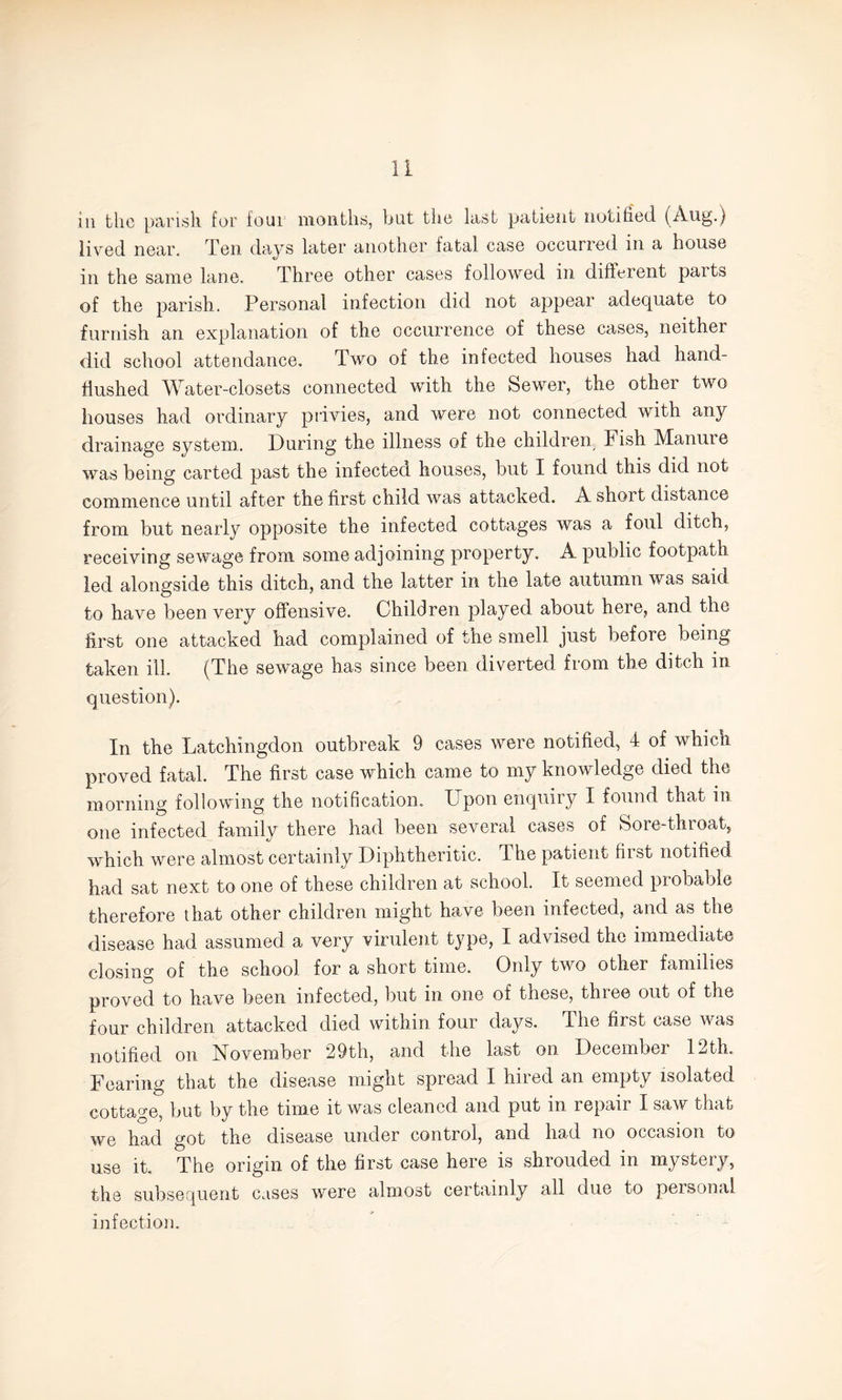 iii the parish for four months, but the last patient noufied (Aug.) lived near. Ten days later another fatal case occurred in a house in the same lane. Three other cases followed in different parts of the parish. Personal infection did not appear adequate to furnish an explanation of the occurrence of these cases, neither did school attendance. Two of the infected houses had hand- hushed Water-closets connected with the Sewer, the other two houses had ordinary privies, and were not connected with any drainage system.. During the illness of the children Fish Manure was being carted past the infected houses, but I found this did not commence until after the first child was attacked. A short distance from but nearly opposite the infected cottages was a foul ditch, receiving sewage from some adjoining property. A public footpath led alongside this ditch, and the latter in the late autumn was said to have been very offensive. Children played about here, and the first one attacked had complained of the smell just before being taken ill. (The sewage has since been diverted from the ditch in question). In the Latchingdon outbreak 9 cases were notified, 4 of which proved fatal. The first case which came to my knowledge died the morning following the notification. Upon enquiry I found that in one infected family there had been several cases of Sore-throat, which were almost certainly Diphtheritic. The patient first notified had sat next to one of these children at school. It seemed probable therefore that other children might have been infected, and as the disease had assumed a very virulent type, I advised the immediate closing of the school for a short time. Only two other families proved to have been infected, but in one of these, three out of the four children attacked died within four days. The first case was notified on November 29th, and the last on December 12th. Fearing that the disease might spread I hired an empty isolated cottage, but by the time it was cleaned and put in repair I saw that we had got the disease under control, and had no occasion to use it. The origin of the first case here is shrouded in mystery, the subsequent cases were almost certainly all due to personal infection.