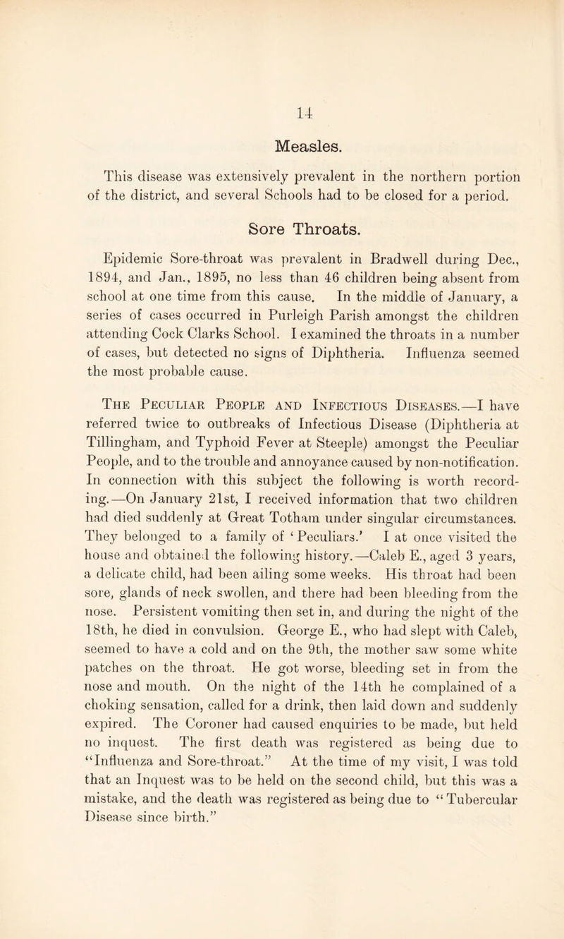 Measles. This disease was extensively prevalent in the northern portion of the district, and several Schools had to be closed for a period. Sore Throats. Epidemic Sore-throat was prevalent in Bradwell during Dec., 1894, and Jan., 1895, no less than 46 children being absent from school at one time from this cause. In the middle of January, a series of cases occurred in Purleigh Parish amongst the children attending Cock Clarks School. I examined the throats in a number of cases, but detected no signs of Diphtheria. Influenza seemed the most probable cause. The Peculiar People and Infectious Diseases.—I have referred twice to outbreaks of Infectious Disease (Diphtheria at Tillingham, and Typhoid Fever at Steeple) amongst the Peculiar People, and to the trouble and annoyance caused by non-notification. In connection with this subject the following is worth record¬ ing.—On January 21st, I received information that two children had died suddenly at Great Totham under singular circumstances. They belonged to a family of ‘ Peculiars.’ I at once visited the house and obtained the following history.—Caleb E., aged 3 years, a delicate child, had been ailing some weeks. His throat had been sore, glands of neck swollen, and there had been bleeding from the nose. Persistent vomiting then set in, and during the night of the 18th, he died in convulsion. George E., who had slept with Caleb, seemed to have a cold and on the 9th, the mother saw some white patches on the throat. He got worse, bleeding set in from the nose and mouth. On the night of the 14th he complained of a choking sensation, called for a drink, then laid down and suddenly expired. The Coroner had caused enquiries to be made, but held no inquest. The first death was registered as being due to “Influenza and Sore-throat.” At the time of my visit, I was told that an Inquest was to be held on the second child, but this was a mistake, and the death was registered as being due to “ Tubercular Disease since birth.”