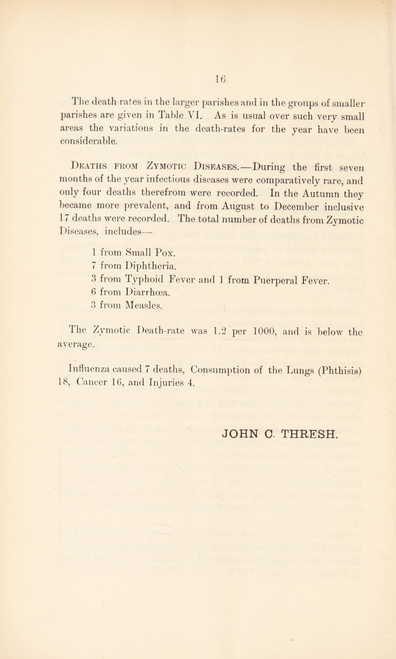 parishes are given in Table VI. As is usual over such very small areas the variations in the death-rates for the year have been considerable. Deaths from Zymotic Diseases.—During the first seven months of the year infectious diseases were comparatively rare, and only four deaths therefrom were recorded. In the Autumn they became more prevalent, and from August to December inclusive 17 deaths were recorded. The total number of deaths from Zymotic Diseases, includes— 1 from Small Pox. 7 from Diphtheria. 3 from Typhoid Fever and 1 from Puerperal Fever. 6 from Diarrhoea. 3 from Measles. The Zymotic Death-rate was 1.2 per 1000, and is below the average. Influenza caused 7 deaths, Consumption of the Lungs (Phthisis) 18, Cancer 1G, and Injuries 4. JOHN 0. THRESH.