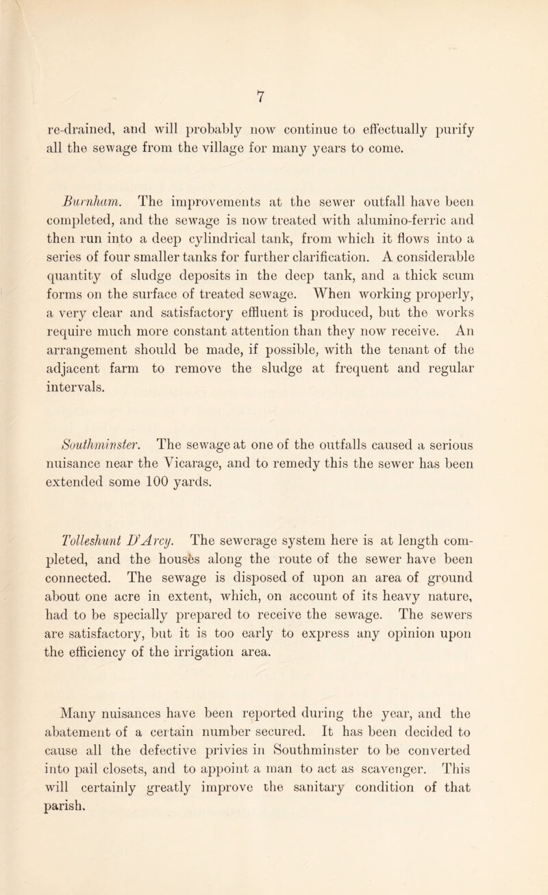 re-drained, and will probably now continue to effectually purify all the sewage from the village for many years to come. Burnham. The improvements at the sewer outfall have been completed, and the sewage is now treated with alumino-ferric and then run into a deep cylindrical tank, from which it flows into a series of four smaller tanks for further clarification. A considerable quantity of sludge deposits in the deep tank, and a thick scum forms on the surface of treated sewage. When working properly, a very clear and satisfactory effluent is produced, but the works require much more constant attention than they now receive. An arrangement should be made, if possible, with the tenant of the adjacent farm to remove the sludge at frequent and regular intervals. Southminster. The sewage at one of the outfalls caused a serious nuisance near the Vicarage, and to remedy this the sewer has been extended some 100 yards. Tolleshunt UArcy. The sewerage system here is at length com¬ pleted, and the housfes along the route of the sewer have been connected. The sewage is disposed of upon an area of ground about one acre in extent, which, on account of its heavy nature, had to be specially prepared to receive the sewage. The sewers are satisfactory, but it is too early to express any opinion upon the efficiency of the irrigation area. Many nuisances have been reported during the year, and the abatement of a certain number secured. It has been decided to cause all the defective privies in Southminster to be converted into pail closets, and to appoint a man to act as scavenger. This will certainly greatly improve the sanitary condition of that parish.