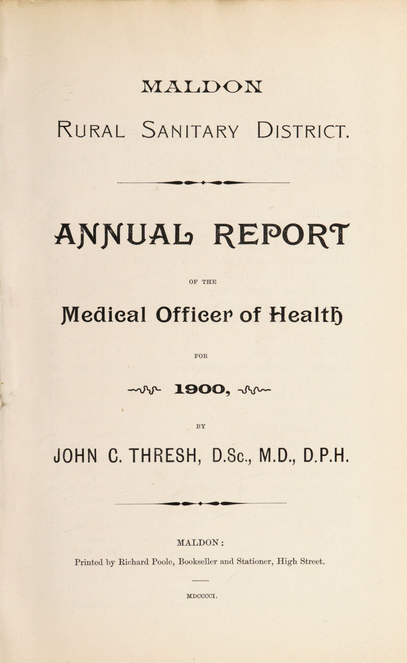 Rural Sanitary District. AJVKUAb REPORT OP THE JVIedieal Officer of Health POE 1900, i BY JOHN C. THRESH, D.Sc, M.D., D.P.H. MALDON: Printed by Richard Poole, Bookseller and Stationer, High Street. mdcccci.