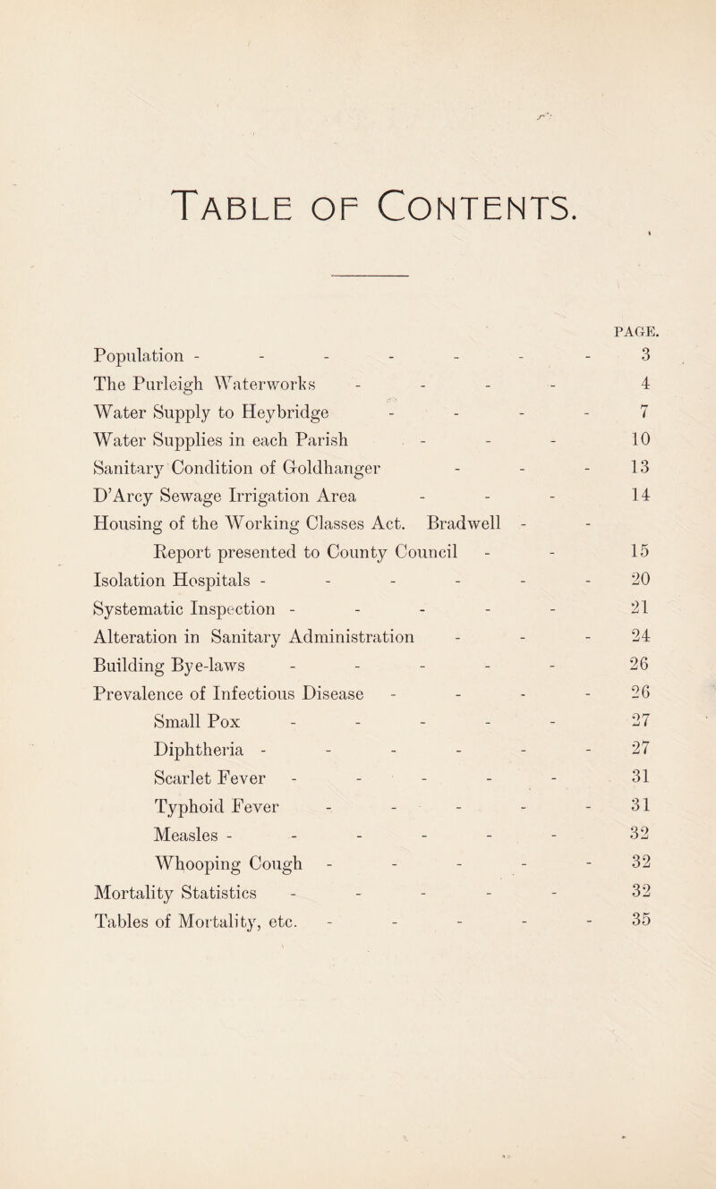 Table of Contents. PAGE. Population ------ 3 The Purleigh Waterworks - 4 Water Supply to Hey bridge 7 Water Supplies in each Parish - - - 10 Sanitary Condition of Groldhanger - - - 13 D’Arcy Sewage Irrigation Area - - - 14 Housing of the Working Classes Act. Bradwell - Report presented to County Council - - 15 Isolation Hospitals ------ 20 Systematic Inspection - - - - - 31 Alteration in Sanitary Administration - - - 34 Building Bye-laws - - - - - 26 Prevalence of Infectious Disease - - - - 26 Small Pox ----- 27 Diphtheria - - - - - - 27 Scarlet Fever - - - - 31 Typhoid Fever - - - - - 31 Measles - - - - - - 32 Whooping Cough - - - - - 32 Mortality Statistics - - - - - 32 Tables of Mortality, etc. - - - - - 35