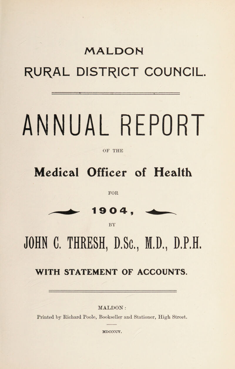 MALDON RURAL DISTRICT COUNCIL. ANNUAL REPORT OF THE Medical Officer of Health FOR rf- 19 0 4, BY JOHN C. THRESH, D.Sc, M.D., D.P.H. WITH STATEMENT OF ACCOUNTS. MALDON: Printed by Richard Poole, Bookseller and Stationer, High Street. MDCCCCV.