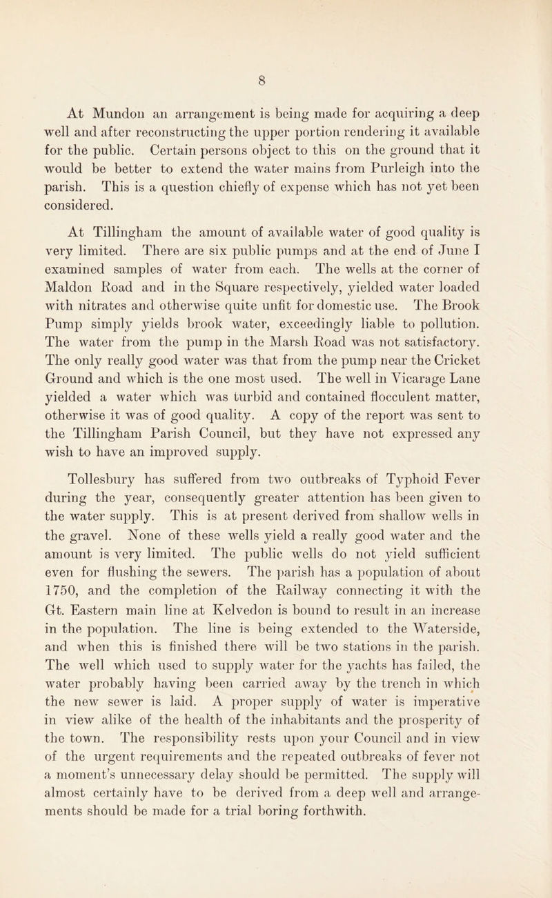 At Mundon an arrangement is being made for acquiring a deep well and after reconstructing the upper portion rendering it available for the public. Certain persons object to this on the ground that it would be better to extend the water mains from Purleigh into the parish. This is a question chiefly of expense which has not yet been considered. At Tillingham the amount of available water of good quality is very limited. There are six public pumps and at the end of June I examined samples of water from each. The wells at the corner of Maldon Road and in the Square respectively, yielded water loaded with nitrates and otherwise quite unfit for domestic use. The Brook Pump simply yields brook water, exceedingly liable to pollution. The water from the pump in the Marsh Road was not satisfactory. The only really good water was that from the pump near the Cricket Ground and which is the one most used. The well in Vicarage Lane yielded a water which was turbid and contained flocculent matter, otherwise it was of good quality. A copy of the report was sent to the Tillingham Parish Council, but they have not expressed any wish to have an improved supply. Tollesbury has suffered from two outbreaks of Typhoid Fever during the year, consequently greater attention has been given to the water supply. This is at present derived from shallow wells in the gravel. None of these wells yield a really good water and the amount is very limited. The public wells do not yield sufficient even for flushing the sewers. The parish has a population of about 1750, and the completion of the Railway connecting it with the Gt. Eastern main line at Kelvedon is bound to result in an increase in the population. The line is being extended to the Waterside, and when this is finished there will be two stations in the parish. The well which used to supply water for the yachts has failed, the water probably having been carried away by the trench in which the new sewer is laid. A proper suppty of water is imperative in view alike of the health of the inhabitants and the prosperity of the town. The responsibility rests upon your Council and in view of the urgent requirements and the repeated outbreaks of fever not a moment’s unnecessary delay should be permitted. The supply will almost certainly have to be derived from a deep well and arrange¬ ments should be made for a trial boring forthwith.