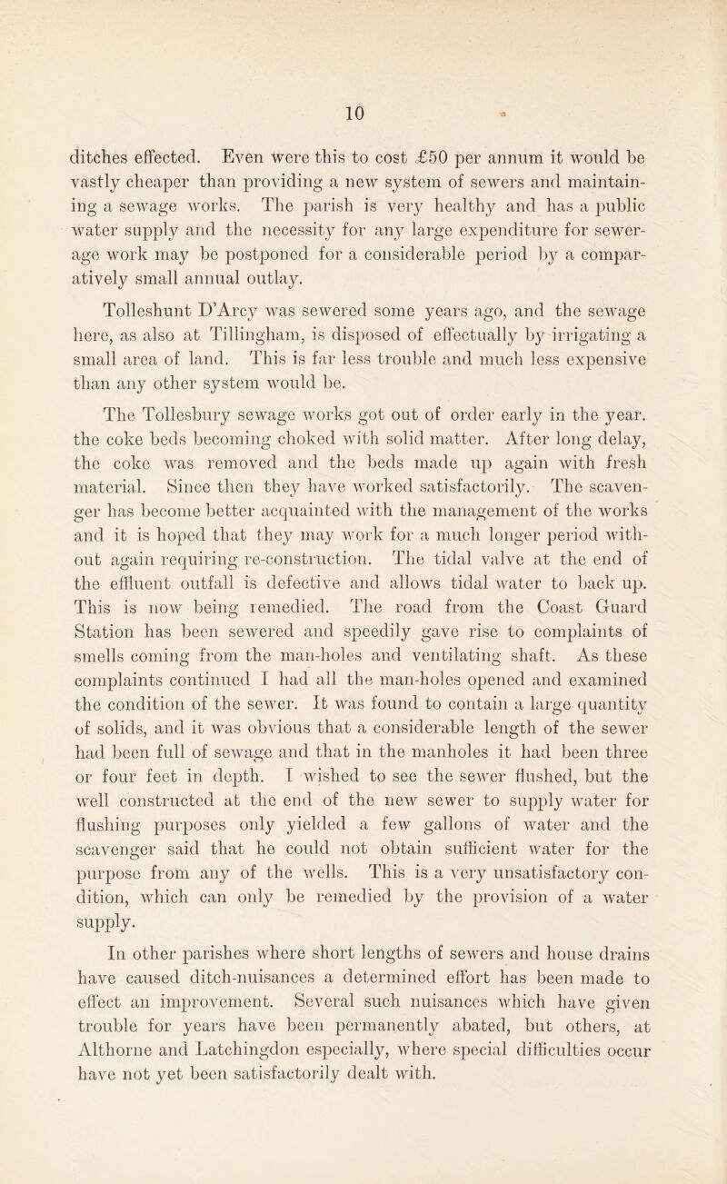 ditches effected. Even were this to cost £50 per annum it would he vastly cheaper than providing a new system of sewers and maintain¬ ing a sewage works. The parish is very healthy and has a public water supply and the necessity for any large expenditure for sewer¬ age work may be postponed for a considerable period by a compar¬ atively small annual outlay. Tolleshunt D’Arcy was sewered some years ago, and the sewage here, as also at Tillingham, is disposed of effectually by irrigating a small area of land. This is far less trouble and much less expensive than any other system would be. The Tollesbury sewage works got out of order early in the year, the coke beds becoming choked with solid matter. After long delay, the coke was removed and the beds made up again with fresh material. Since then they have worked satisfactorily. The scaven¬ ger has become better acquainted with the management of the works and it is hoped that they may work for a much longer period with¬ out again requiring re-construction. The tidal valve at the end of the effluent outfall is defective and allows tidal water to back up. This is now being remedied. The road from the Coast Guard Station has been sewered and speedily gave rise to complaints of smells coming from the man-holes and ventilating shaft. As these complaints continued I had all the man-holes opened and examined the condition of the sewer. It was found to contain a large quantity of solids, and it was obvious that a considerable length of the sewer had been full of sewage and that in the manholes it had been three or four feet in depth. X wished to see the sewer flushed, but the well constructed at the end of the new sewer to supply water for flushing purposes only yielded a few gallons of water and the scavenger said that he could not obtain sufficient water for the purpose from any of the wells. This is a very unsatisfactory con¬ dition, which can only be remedied by the provision of a water supply. In other parishes where short lengths of sewers and house drains have caused ditch-nuisances a determined effort has been made to effect an improvement. Several such nuisances which have given trouble for years have been permanently abated, but others, at Althorne and Latchingdon especially, where special difficulties occur have not yet been satisfactorily dealt with.