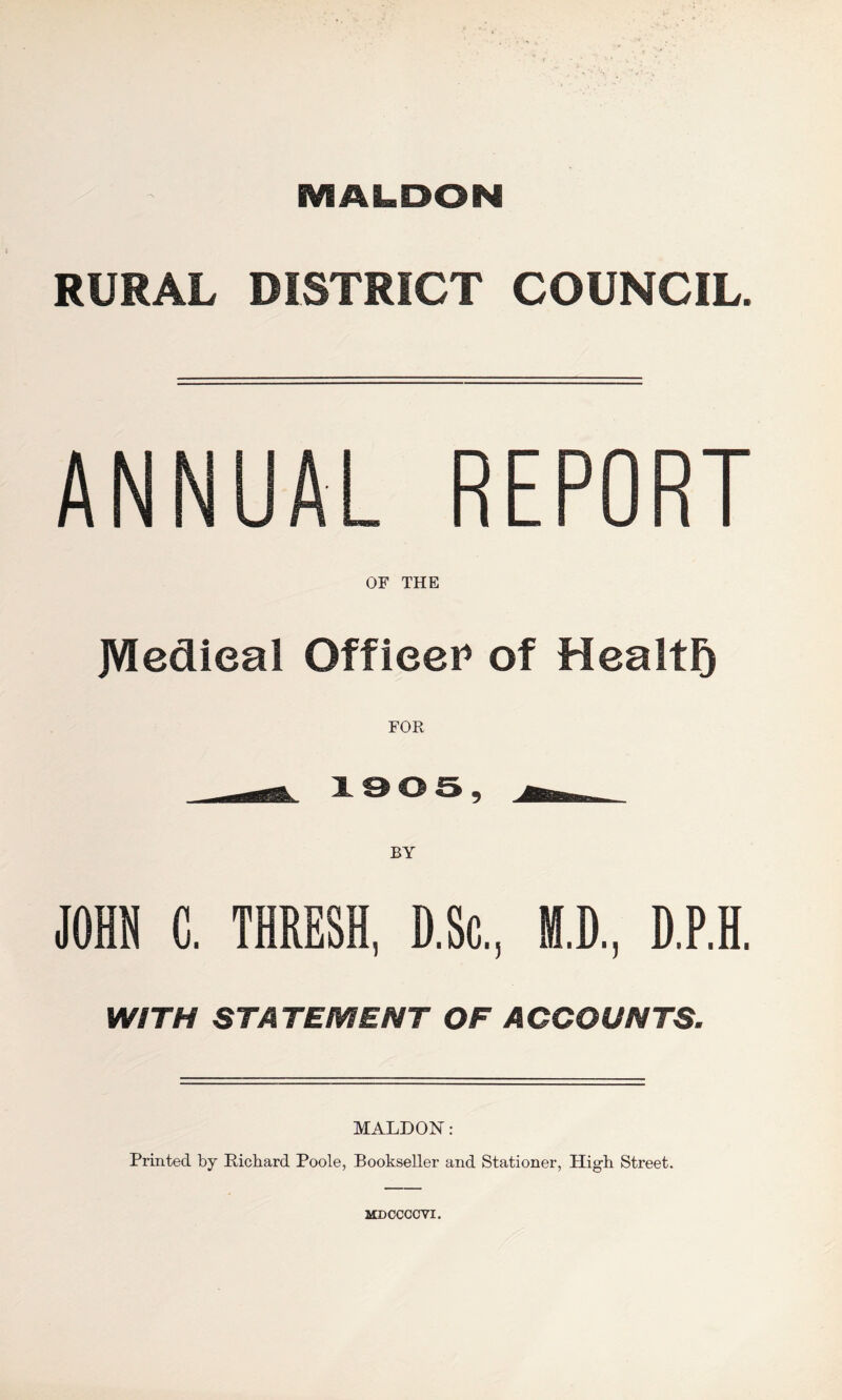 MALDON RURAL DISTRICT COUNCIL. ANNUAL REPORT OF THE JVIedieal OffieeP of Health FOR —^ 1905, ^. JOHN C. THRESH, D.Sc.. M.D.. D.P.H. WITH STATEMENT OF ACCOUNTS. MALDON: Printed by Richard Poole, Bookseller and Stationer, High Street. MDCCCCVI.