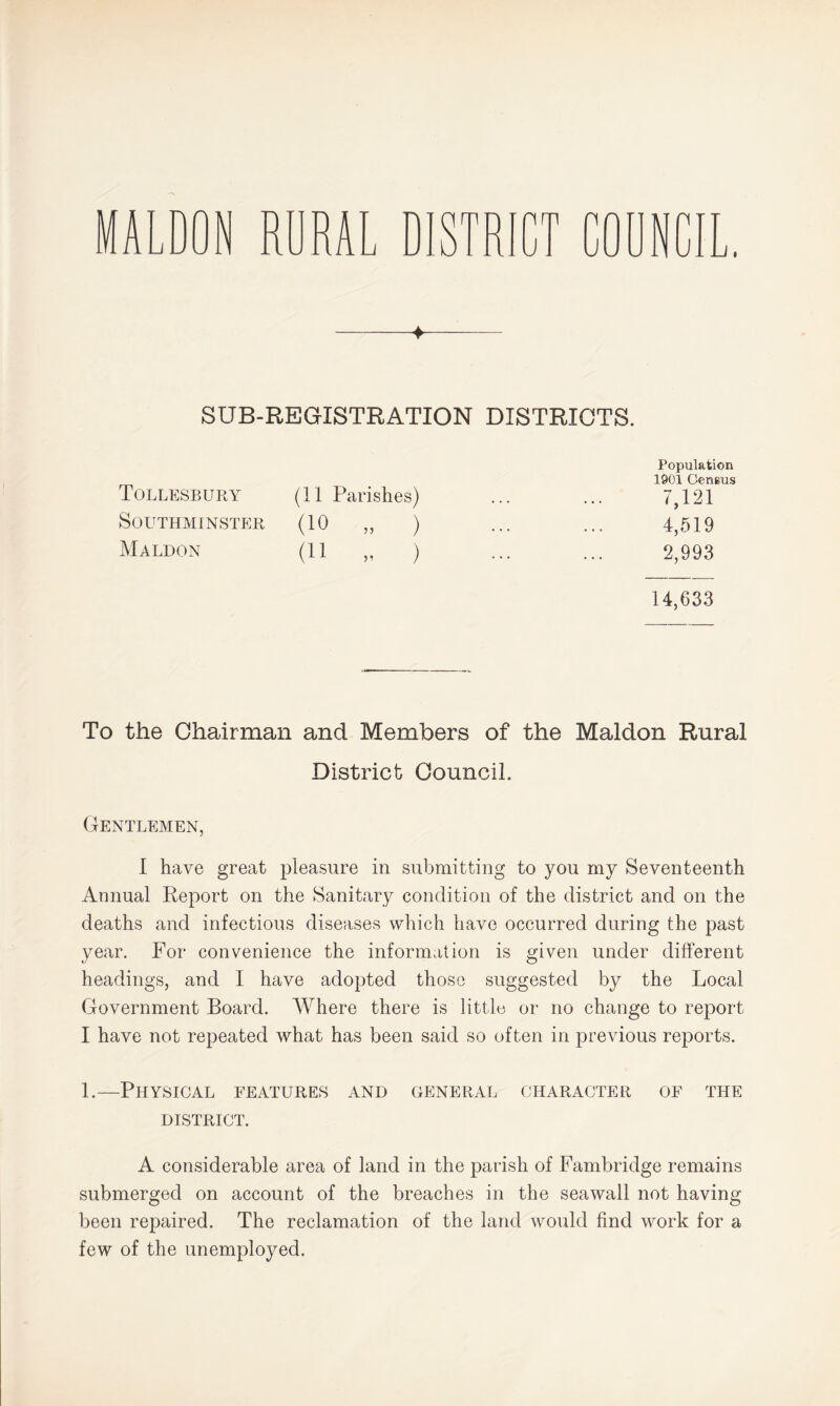 MALDON RURAL DISTR 1U ♦ SUB-REGISTRATION DISTRICTS. Population 1901 Census Tollesbury^ (11 Parishes) 7,121 SOUTHMINSTER (10 „ ) 4,519 Maldon (11 „ ) 2,993 14,633 To the Chairman and Members of the Maldon Rural District Council. Gentlemen, I have great pleasure in submitting to you my Seventeenth Annual Report on the Sanitary condition of the district and on the deaths and infectious diseases which have occurred during the past year. For convenience the information is given under different headings, and I have adopted those suggested by the Local Government Board. Where there is little or no change to report I have not repeated what has been said so often in previous reports. 1.—Physical features and general character of the DISTRICT. A considerable area of land in the parish of Fambridge remains submerged on account of the breaches in the seawall not having been repaired. The reclamation of the land would find work for a few of the unemployed.