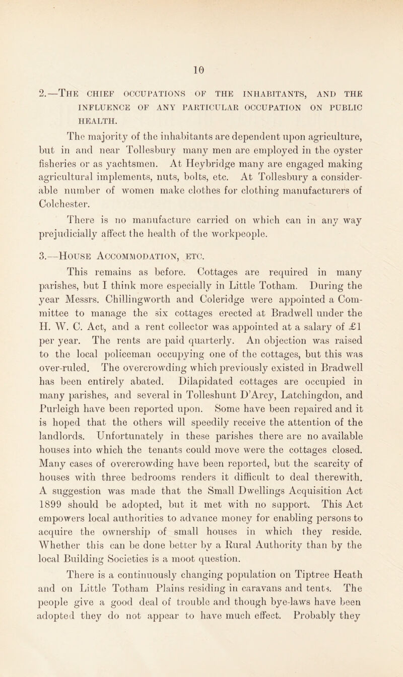2. —The chief occupations of the inhabitants, and the INFLUENCE OF ANY PARTICULAR OCCUPATION ON PUBLIC HEALTH. The majority of the inhabitants are dependent iqion agriculture, but in and near Tollesbury many men are employed in the oyster fisheries or as yachtsmen. At Hey bridge many are engaged making agricultural implements, nuts, bolts, etc. At Tollesbury a consider¬ able number of women make clothes for clothing manufacturers of Colchester. There is no manufacture carried on which can in any way prejudicially affect the health of the workpeople. 3. —House Accommodation, etc. This remains as before. Cottages are required in many parishes, but I think more especially in Little Totham. During the year Messrs. Chillingworth and Coleridge were appointed a Com¬ mittee to manage the six cottages erected at Bradwell under the H. W. C. Act, and a rent collector was appointed at a salary of <£1 per year. The rents are paid quarterly. An objection was raised to the local policeman occupying one of the cottages, but this was over-ruled. The overcrowding which previously existed in Bradwell has been entirely abated. Dilapidated cottages are occupied in many parishes, and several in Tolleshunt D’Arcy, Latchingdon, and Purleigh have been reported upon. Some have been repaired and it is hoped that the others will speedily receive the attention of the landlords. Unfortunately in these parishes there are no available houses into which the tenants could move were the cottages closed. Many cases of overcrowding have been reported, but the scarcity of houses with three bedrooms renders it difficult to deal therewith. A suggestion was made that the Small Dwellings Acquisition Act 1899 should be adopted, but it met with no support. This Act empowers local authorities to advance money for enabling persons to acquire the ownership of small houses in Avhich they reside. Whether this can be done better by a Rural Authority than by the local Building Societies is a moot question. There is a continuously changing population on Tiptree Heath and on Little Totham Plains residing in caravans and tents. The people give a good deal of trouble and though bye-laws have been adopted they do not appear to have much effect. Probably they