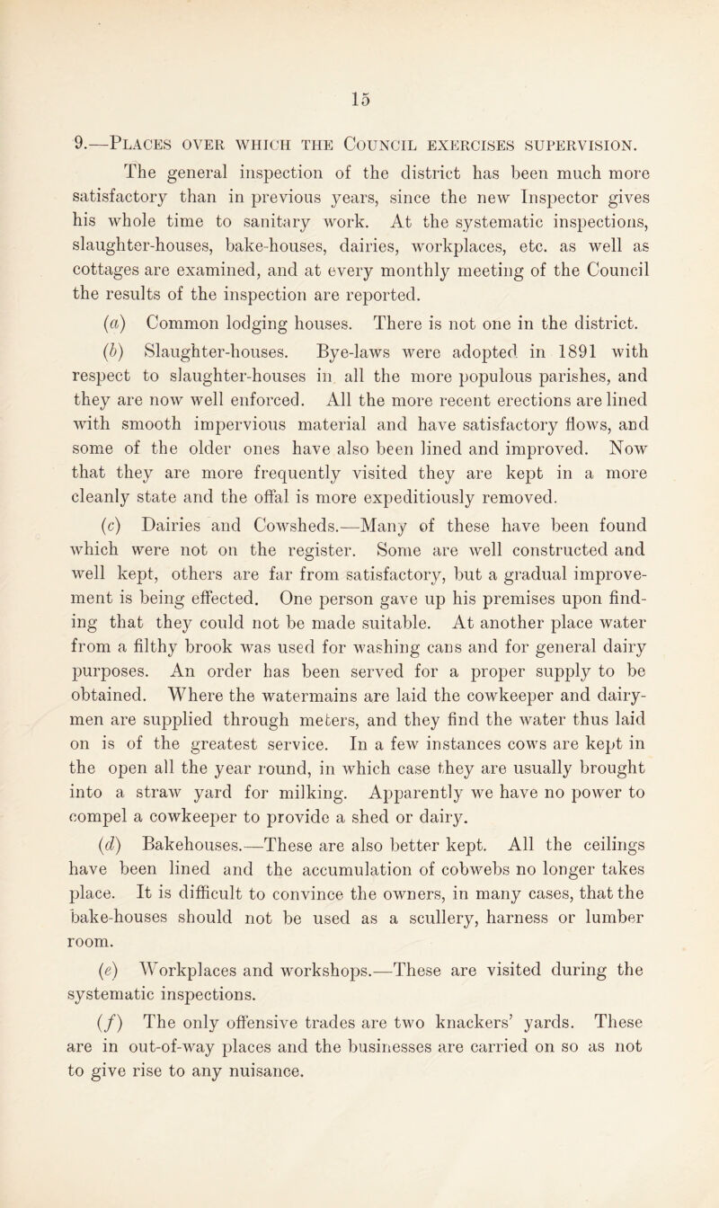 9.—Places over which the Council exercises supervision. The general inspection of the district has been much more satisfactory than in previous years, since the new Inspector gives his whole time to sanitary work. At the systematic inspections, slaughter-houses, bake-houses, dairies, workplaces, etc. as well as cottages are examined, and at every monthly meeting of the Council the results of the inspection are reported. (a) Common lodging houses. There is not one in the district. (b) Slaughter-houses. Bye-laws were adopted in 1891 with respect to slaughter-houses in all the more populous parishes, and they are now well enforced. All the more recent erections are lined with smooth impervious material and have satisfactory flows, and some of the older ones have also been lined and improved. Now that they are more frequently visited they are kept in a more cleanly state and the offal is more expeditiously removed. (c) Dairies and Cowsheds.—Many of these have been found which were not on the register. Some are well constructed and well kept, others are far from satisfactory, but a gradual improve¬ ment is being effected. One person gave up his premises upon find¬ ing that they could not be made suitable. At another place water from a filthy brook was used for washing cans and for general dairy purposes. An order has been served for a proper supply to be obtained. Where the watermains are laid the cowkeeper and dairy¬ men are supplied through meters, and they find the water thus laid on is of the greatest service. In a few instances cows are kept in the open all the year round, in which case they are usually brought into a straw yard for milking. Apparently we have no power to compel a cowkeeper to provide a shed or dairy. (■d) Bakehouses.—These are also better kept. All the ceilings have been lined and the accumulation of cobwebs no longer takes place. It is difficult to convince the owners, in many cases, that the bake-houses should not be used as a scullery, harness or lumber room. (e) Workplaces and workshops.—These are visited during the systematic inspections. (/) The only offensive trades are two knackers’ yards. These are in out-of-way places and the businesses are carried on so as not to give rise to any nuisance.