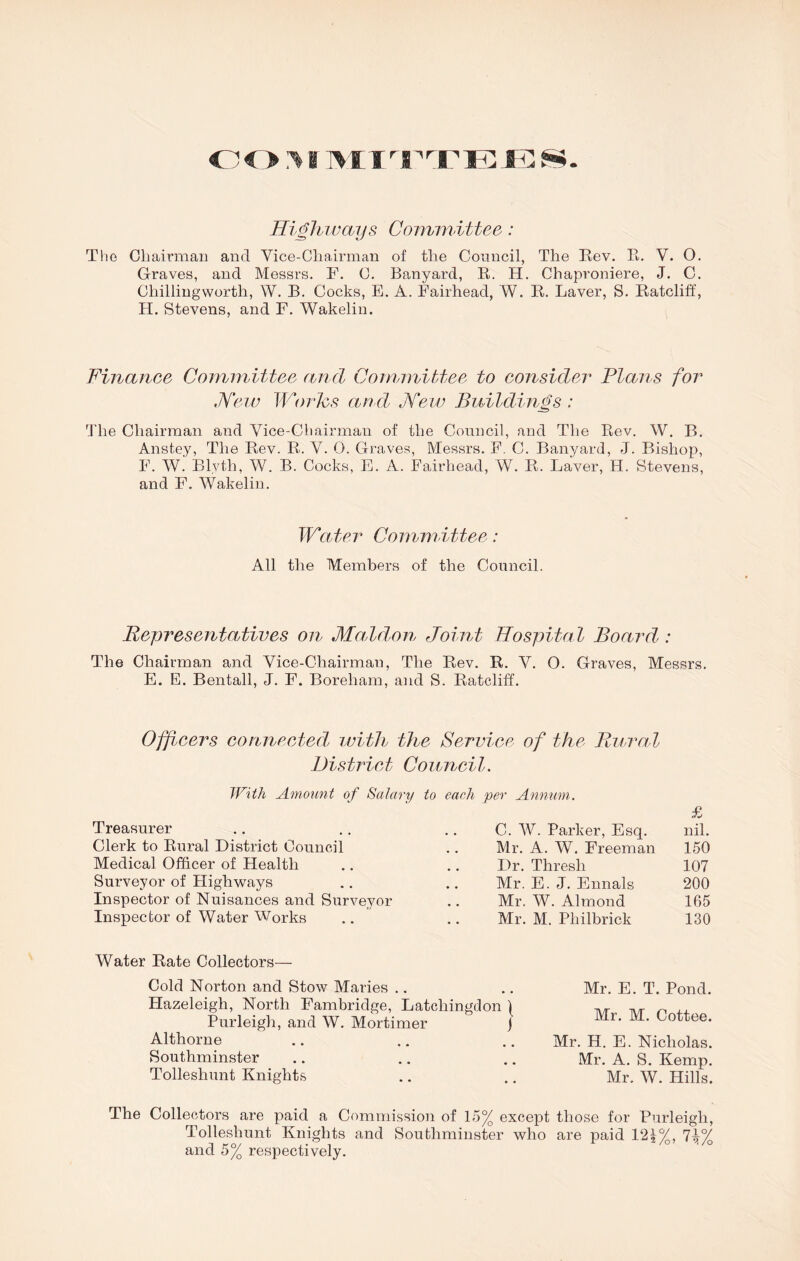 OO >i ]>IITTEES Highways Committee: The Chairman and Vice-Chairman of the Council, The Rev. R. V. 0. Graves, and Messrs. F. C. Banyard, R. H. Chaproniere, J. C. Chillingworth, W. B. Cocks, E. A. Fairhead, W. R. Laver, S. Ratcliff, LI. Stevens, and F. Wakeliu. Finance Committee and Committee to consider Plans for New Worhs and, New Buildings : The Chairman and Vice-Chairman of the Council, and The Rev. W. B. Anstey, The Rev. R. V. 0. Graves, Messrs. F. C. Banyard, J. Bishop, F. W. Blvth, W. B. Cocks, E. A. Fairhead, W. R. Laver, H. Stevens, and F. Wakeliu. W'cuter Comm ittee: All the Members of the Council. Representatives on Maldon Joint Hospital Board : The Chairman and Vice-Chairman, The Rev. R. V. 0. Graves, Messrs. E. E. Bentall, J. F. Boreham, and S. Ratcliff. Officers connected\ with the Service of the Rural District Council. With Amount of Salary to each per Annum. £ nil. Treasurer C. W. Parker, Esq. Clerk to Rural District Council Mr. A. W. Freeman 150 Medical Officer of Health Dr. Thresh 107 Surveyor of Llighways Mr. E. J. Ennals 200 Inspector of Nuisances and Surveyor Mr. W. Almond 165 Inspector of Water Works Mr. M. Philbrick 130 Water Rate Collectors— Cold Norton and Stow Maries Hazeleigh, North Fambridge, Latchingdon \ Purleigh, and W. Mortimer j Althorne Southminster Tolleshunt Knights Mr. E. T. Pond. Mr. M. Cottee. Mr. H. E. Nicholas. Mr. A. S. Kemp. Mr. W. Hills. The Collectors are paid a Commission of 15% except those for Purleigh, Tolleshunt Knights and Southminster who are paid 121%, 7^% and 5% respectively.