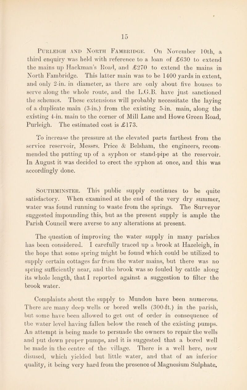 Purleigh AND North Fambrtdge. On November 10th, a third enquiry was held with reference to a loan of £630 to extend the mains up Hackman’s Road, and £270 to extend the mains in North Fambridge. This latter main was to be 1400 yards in extent, and only 2-in. in diameter, as there are only about five houses to serve along the whole route, and the L.G.B. have just sanctioned the schemes. These extensions will probably necessitate the laying of a duplicate main (3-in.) from the existing 5-in. main, along the existing 4-in. main to the corner of Mill Lane and Howe Green Road, Purleigh. The estimated cost is £173. To increase the pressure at the elevated parts farthest from the service reservoir, Messrs. Price & Belsham, the engineers, recom¬ mended the putting up of a syphon or stand-pipe at the reservoir. In August it was decided to erect the syphon at once, and this was accordingly done. SouthminSTER. This public supply continues to be quite satisfactory. When examined at the end of the very dry summer, water was found running to waste from the springs. The Surveyor suggested impounding this, but as the present supply is ample the Parish Council were averse to any alterations at present. The question of improving the water supply in many parishes has been considered. I carefully traced up a brook at Hazeleigh, in the hope that some spring might be found which could be utilized to supply certain cottages far from the water mains, but there was no spring sufficiently near, and the brook was so fouled by cattle along its whole length, that I reported against a suggestion to filter the brook water. Complaints about the supply to Mundon have been numerous. There are many deep wells or bored wells (300-ft.) in the parish, but some have been allowed to get out of order in consequence of the water level having fallen below the reach of the existing pumps. An attempt is being made to persuade the owners to repair the wells and put down proper pumps, and it is suggested that a bored well be made in the centre of the village. There is a well here, now disused, which yielded but little water, and that of an inferior quality, it being very hard from the presence of Magnesium Sulphate.