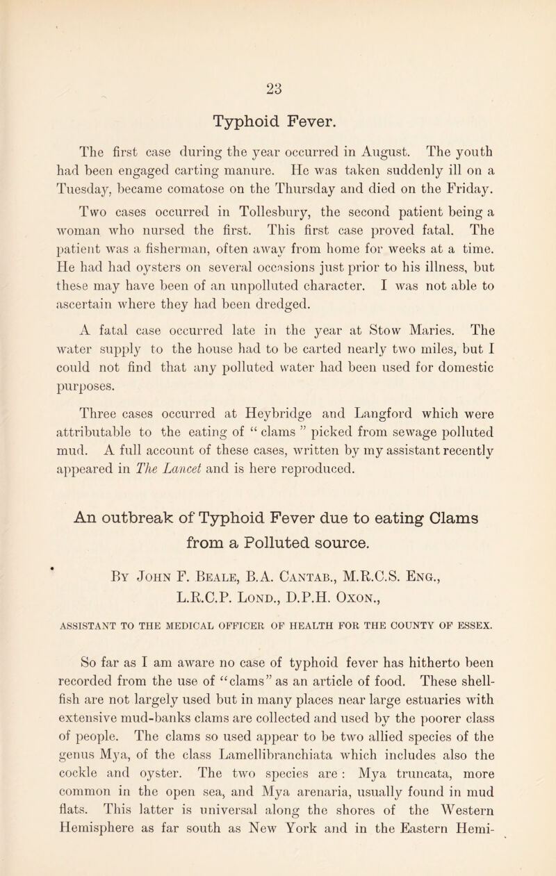 Typhoid Fever. The first case during the year occurred in August. The youth had been engaged carting manure. He was taken suddenly ill on a Tuesday, became comatose on the Thursday and died on the Friday. Two cases occurred in Tollesbury, the second patient being a woman who nursed the first. This first case proved fatal. The patient was a fisherman, often away from home for weeks at a time. He had had oysters on several occasions just prior to his illness, but these may have been of an unpolluted character. I was not able to ascertain where they had been dredged. A fatal case occurred late in the year at Stow Maries. The water supply to the house had to be carted nearly two miles, but I could not find that any polluted water had been used for domestic purposes. Three cases occurred at Heybridge and Langford which were attributable to the eating of “ clams ” picked from sewage polluted mud. A full account of these cases, written by my assistant recently appeared in The Lancet and is here reproduced. An outbreak of Typhoid Fever due to eating Clams from a Polluted source. By John F. Beale, B.A. Cantab., M.B.C.S. Eng., L.R.C.P. Lond., D.P.H. Oxon., ASSISTANT TO THE MEDICAL OFFICER OF HEALTH FOR THE COUNTY OF ESSEX. So far as I am aware no case of typhoid fever has hitherto been recorded from the use of “clams” as an article of food. These shell¬ fish are not largely used but in many places near large estuaries with extensive mud-banks clams are collected and used by the poorer class of people. The clams so used appear to be two allied species of the genus Mya, of the class Lamellibranchiata which includes also the cockle and oyster. The two species are : Mya truncata, more common in the open sea, and Mya arenaria, usually found in mud flats. This latter is universal along the shores of the Western Hemisphere as far south as New York and in the Eastern Hemi-