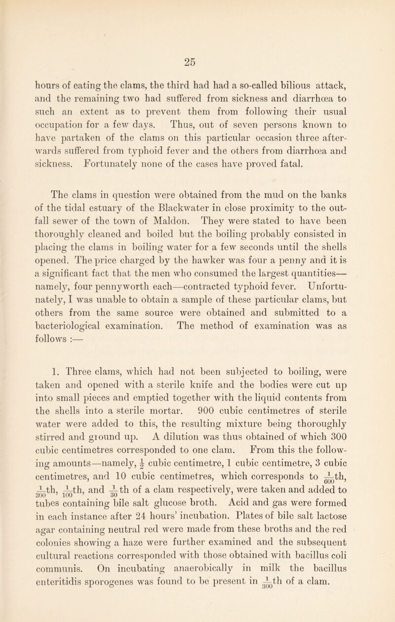 hours of eating the clams, the third had had a so-called bilious attack, and the remaining two had suffered from sickness and diarrhoea to such an extent as to prevent them from following their usual occupation for a few days. Thus, out of seven persons known to have partaken of the clams on this particular occasion three after¬ wards suffered from typhoid fever and the others from diarrhoea and sickness. Fortunately none of the cases have proved fatal. The clams in question were obtained from the mud on the banks of the tidal estuary of the Blackwater in close proximity to the out¬ fall sewer of the town of Maldon. They were stated to have been thoroughly cleaned and boiled but the boiling probably consisted in placing the clams in boiling water for a few seconds until the shells opened. The price charged by the hawker was four a penny and it is a significant fact that the men who consumed the largest quantities— namely, four pennyworth each—contracted typhoid fever. Unfortu¬ nately, I was unable to obtain a sample of these particular clams, but others from the same source were obtained and submitted to a bacteriological examination. The method of examination was as follows :— 1. Three clams, which had not been subjected to boiling, were taken and opened with a sterile knife and the bodies were cut up into small pieces and emptied together with the liquid contents from the shells into a sterile mortar. 900 cubic centimetres of sterile water were added to this, the resulting mixture being thoroughly stirred and giound up. A dilution was thus obtained of which 300 cubic centimetres corresponded to one clam. From this the follow¬ ing amounts—namely, J cubic centimetre, 1 cubic centimetre, 3 cubic centimetres, and 10 cubic centimetres, which corresponds to ~^th, ith, —jth, and -Tth of a clam respectively, were taken and added to tubes containing bile salt glucose broth. Acid and gas were formed in each instance after 24 hours’ incubation. Plates of bile salt lactose agar containing neutral red were made from these broths and the red colonies showing a haze were further examined and the subsequent cultural reactions corresponded with those obtained with bacillus coli communis. On incubating anaerobically in milk the bacillus enteritidis sporogenes was found to be present in -Fth of a clam.