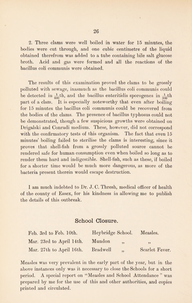 2. Three clams were well boiled in water for 15 minutes, the bodies were cut through, and one cubic centimetre of the liquid obtained therefrom was added to a tube containing bile salt glucose broth. Acid and gas were formed and all the reactions of the bacillus coli communis were obtained. The results of this examination proved the clams to be grossly polluted with sewage, inasmuch as the bacillus coli communis could be detected in -Lth, and the bacillus enteritidis sporogenes in ith part of a clam. It is especially noteworthy that even after boiling for 15 minutes the bacillus coli communis could be recovered from the bodies of the clams. The presence of bacillus typhosus could not be demonstrated, though a few suspicious growths were obtained on Drigalski and Conradi medium. These, however, did not correspond with the confirmatory tests of this organism. The fact that even 15 minutes’ boiling failed to sterilise the clams is interesting, since it proves that shell-fish from a grossly polluted source cannot be rendered safe for human consumption even when boiled so long as to render them hard and indigestible. Shell-fish, such as these, if boiled for a shorter time would be much more dangerous, as more of the bacteria present therein would escape destruction. I am much indebted to Dr. J. C. Thresh, medical officer of health of the county of Essex, for his kindness in allowing me to publish the details of this outbreak. School Closure. Feb. 3rd to Feb. 10th. Heybridge School. Measles. Mar. 23rd to April 14th. Mundon „ „ Mar. 27th to April 16th. Brad well „ Scarlet Fever. Measles was very prevalent in the early part of the year, but in the above instances only was it necessary to close the Schools for a short period. A special report on “Measles and School Attendance ” was prepared by me for the use of this and other authorities, and copies printed and circulated.