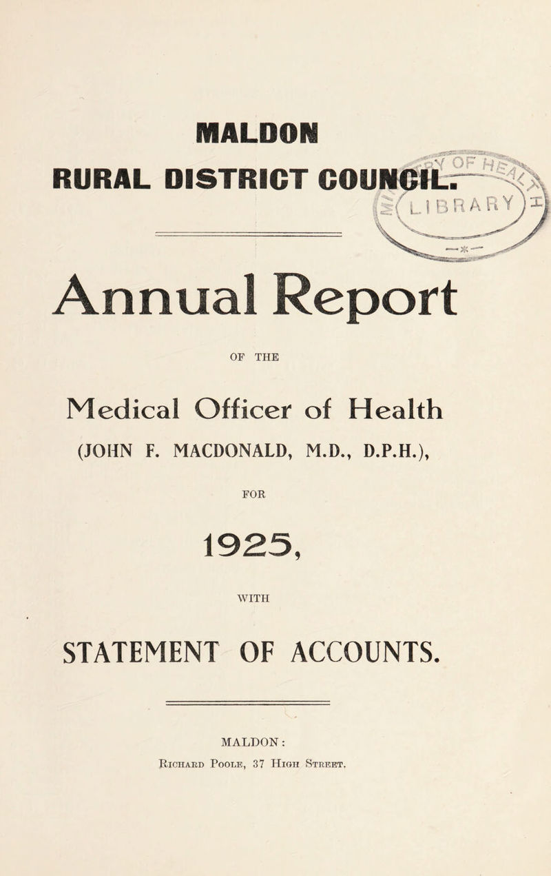 MALDON «^sasKffls®sa®ir^,, RUSAL DISTRICT COU Annual Report OF THE Medical Officer of Health (JOHN F. MACDONALD, M.D., D.P.H.), WITH STATEMENT OF ACCOUNTS. MALDON: Richard Poole, 37 High Street,