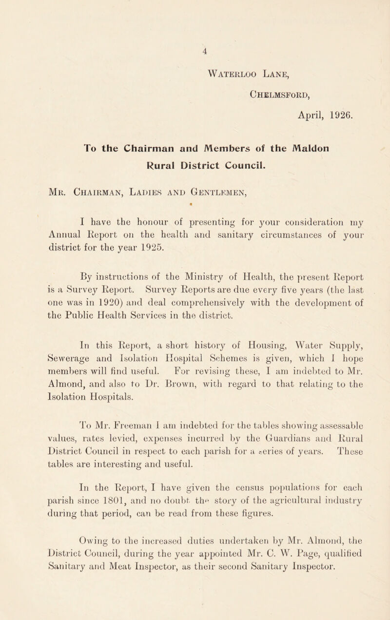 Waterloo Lane, Chelmsford, April, 1926. To the Chairman and Members of the Maldon Rural District Council. Mr. Chairman, Ladies and Gentlemen, I have the honour of presenting for your consideration my Annual Report on the health and sanitary circumstances of your district for the year 1925. By instructions of the Ministry of Health, the present Report is a Survey Report. Survey Reports are due every five years (the last one was in 1920) and deal comprehensively with the development of the Public Health Services in the district. In this Report, a short history of Housing, Water Supply, Sewerage and Isolation Hospital Schemes is given, which I hope members will find useful. For revising these, I am indebted to Mr. Almond, and also to Dr. Brown, with regard to that relating to the Isolation Hospitals. To Mr. Freeman I am indebted for the tables showing assessable values, rates levied, expenses incurred by the Guardians and Rural District Council in resjject to each parish for a series of years. These tables are interesting and useful. In the Report, I have given the census populations for each parish since 1801, and no doubt tfm story of the agricultural industry during that period, can be read from these figures. Owing to the increased duties undertaken by Mr. Almond, the District Council, during the year appointed Mr. C. W. Page, qualified Sanitary and Meat Inspector, as their second Sanitary Inspector.