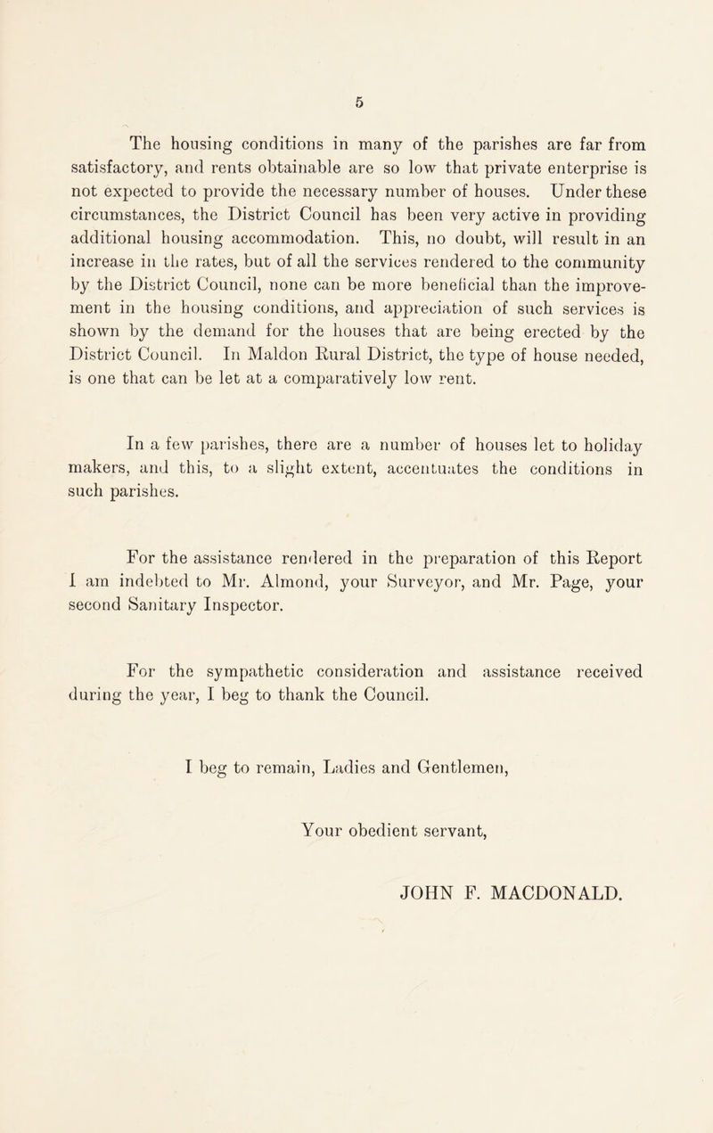 The housing conditions in many of the parishes are far from satisfactory, and rents obtainable are so low that private enterprise is not expected to provide the necessary number of houses. Under these circumstances, the District Council has been very active in providing additional housing accommodation. This, no doubt, will result in an increase in the rates, but of all the services rendered to the community by the District Council, none can be more benelicial than the improve¬ ment in the housing conditions, and appreciation of such services is shown by the demand for the houses that are being erected by the District Council. In Maldon Kural District, the type of house needed, is one that can be let at a comparatively low rent. In a few parishes, there are a number of houses let to holiday makers, and this, to a slight extent, accentuates the conditions in such parishes. For the assistance rendered in the preparation of this Deport I am indebted to Mr. Almond, your Surveyor, and Mr. Page, your second Sanitary Inspector. For the sympathetic consideration and assistance received during the year, I beg to thank the Council. I beg to remain, Ladies and Gentlemen, Your obedient servant, JOHN F. MACDONALD.