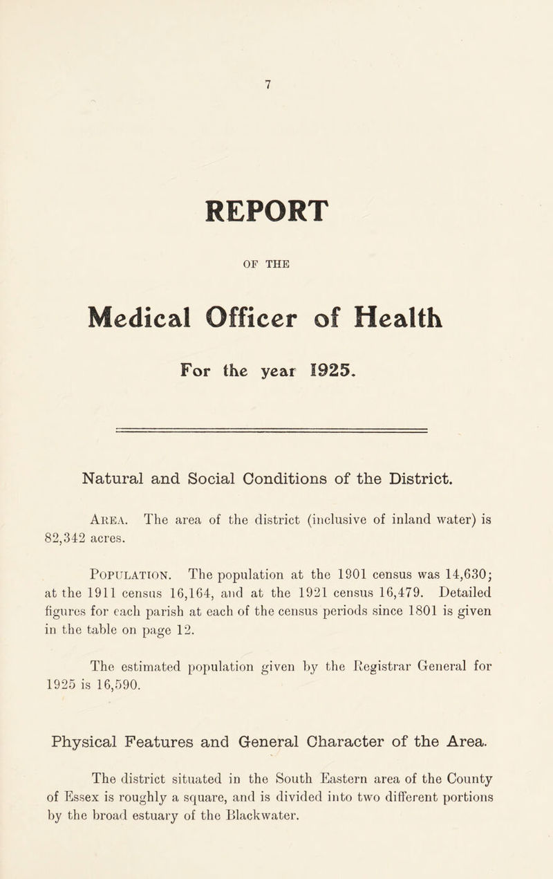 REPORT OF THE Medical Officer of Health For the year 1925. Natural and Social Conditions of the District. Area. The area of the district (inclusive of inland water) is 82,342 acres. Population. The population at the 1901 census was 14,630; at the 1911 census 16,164, and at the 1921 census 16,479. Detailed figures for each parish at each of the census periods since 1801 is given in the table on page 12. The estimated population coven by the Peaistrar General for 1925 is 16,590. Physical Features and General Character of the Area. The district situated in the South Eastern area of the County of Essex is roughly a square, and is divided into two different portions by the broad estuary of the Blackwater,