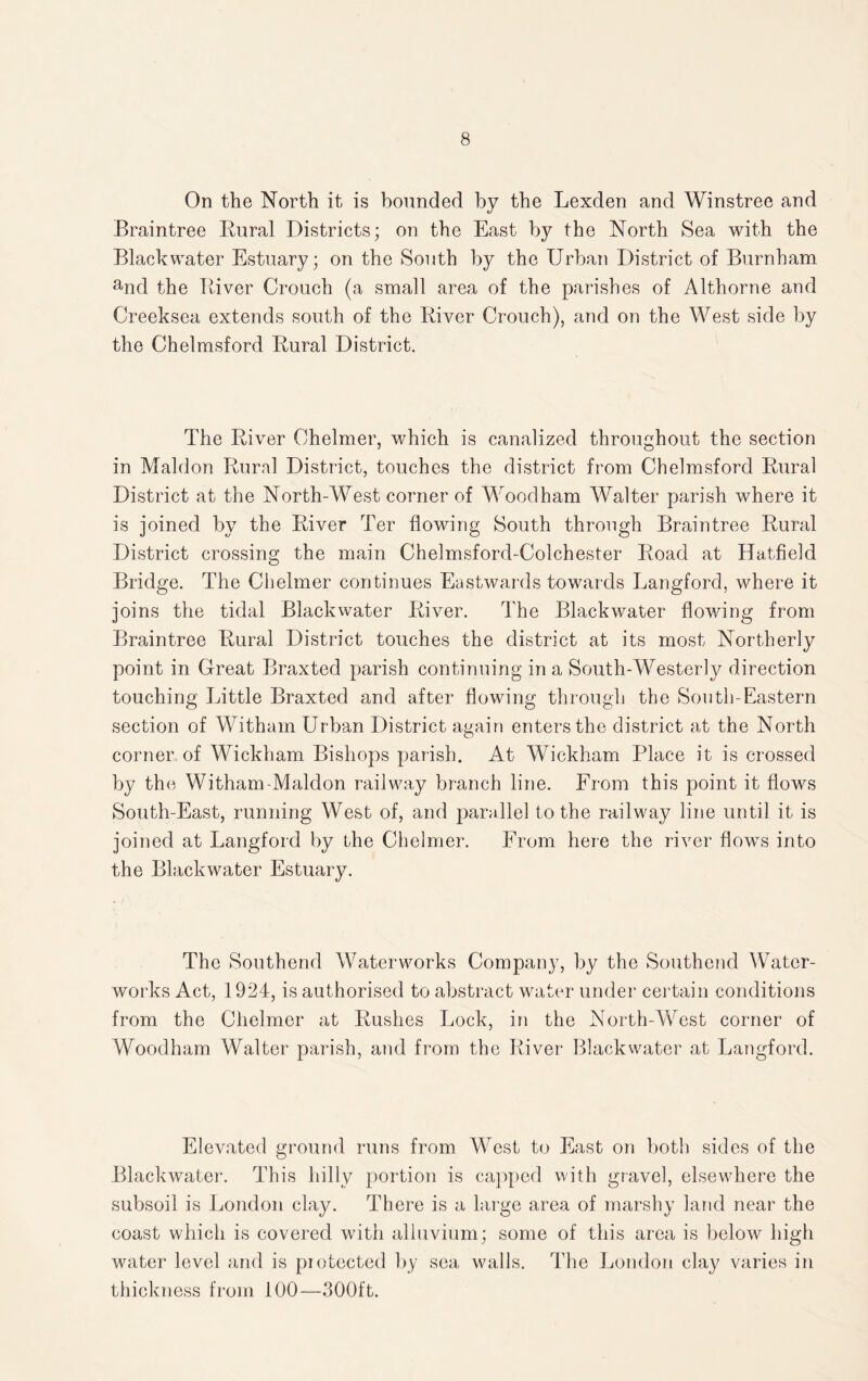 On the North it is bounded by the Lexden and Winstree and Braintree Rural Districts; on the East by the North Sea with the Blackwater Estuary; on the South by the Urban District of Burnham and the River Crouch (a small area of the parishes of Althorne and Creeksea extends south of the River Crouch), and on the West side by the Chelmsford Rural District. The River Chelmer, which is canalized throughout the section in Maldon Rural District, touches the district from Chelmsford Rural District at the North-West corner of Woodham Walter parish where it is joined by the River Ter flowing South through Braintree Rural District crossing the main Chelmsford-Colchester Road at Hatfield Bridge. The Chelmer continues Eastwards towards Langford, where it joins the tidal Blackwater River. The Blackwater flowing from Braintree Rural District touches the district at its most Northerly point in Great Braxted parish continuing in a South-Westerly direction touching Little Braxted and after flowing through the South-Eastern section of Witham Urban District again enters the district at the North corner of Wickham Bishops parish. At Wickham Place it is crossed by the Witham-Maldon railway branch line. From this point it flows South-East, running West of, and parallel to the railway line until it is joined at Langford by the Chelmer. From here the river flows into the Blackwater Estuary. The Southend Waterworks Company, by the Southend Water¬ works Act, 1924, is authorised to abstract water under certain conditions from the Chelmer at Rushes Lock, in the North-West corner of Woodham Walter parish, and from the River Blackwater at Langford. Elevated ground runs from West to East on both sides of the Blackwater. This hilly portion is capped with gravel, elsewdiere the subsoil is London clay. There is a large area of marshy land near the coast which is covered with alluvium; some of this area is below high water level and is protected by sea walls. The London clay varies in thickness from 100—300ft.