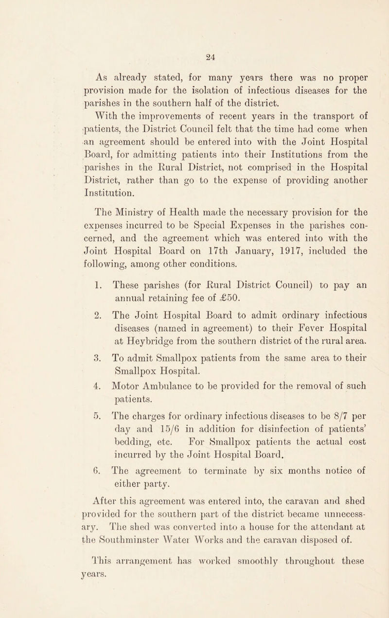 As already stated, for many years there was no proper provision made for the isolation of infectious diseases for the parishes in the southern half of the district. With the improvements of recent years in the transport of patients, the District Council felt that the time had come when an agreement should he entered into with the Joint Hospital Board, for admitting patients into their Institutions from the parishes in the Rural District, not comprised in the Hospital District, rather than go to the expense of providing another Institution. The Ministry of Health made the necessary provision for the exnenses incurred to be Special Expenses in the parishes con¬ cerned, and the agreement which was entered into with the Joint Hospital Board on 17th January, 1917, included the following, among other conditions. 1. These parishes (for .Rural District Council) to pay an annual retaining fee of <£50. 2. The Joint Hospital Board to admit ordinary infectious diseases (named in agreement) to their Fever Hospital at Heybridge from the southern district of the rural area. 3. To admit Smallpox patients from the same area to their Smallpox Hospital. 4. Motor Ambulance to be provided for the removal of such patients. 5. The charges for ordinary infectious diseases to be 8/7 per day and 15/6 in addition for disinfection of patients’ bedding, etc. For Smallpox patients the actual cost incurred by the Joint Hospital Board. 6. The agreement to terminate by six months notice of either party. After this agreement was entered into, the caravan and shed provided for the southern part of the district became unnecess¬ ary. The shed was converted into a house for the attendant at the Southminster Water Works and the caravan disposed of. This arrangement has worked smoothly throughout these years.