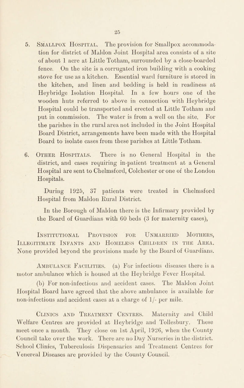 5. Smallpox Hospital. The provision for Smallpox accommoda¬ tion for district of Maldon Joint Hospital area consists of a site of about 1 acre at Little Totham, surrounded by a close-boarded fence. On the site is a corrugated iron building with a cooking stove for use as a kitchen. Essential ward furniture is stored in the kitchen, and linen and bedding is held in readiness at Heybridge Isolation Hospital. In a few hours one of the wooden huts referred to above in connection with Heybridge Hospital could be transported and erected at Little Totham and put in commission. The water is from a well on the site. For the parishes in the rural area not included in the Joint Hospital Board District, arrangements have been made with the Hospital Board to isolate cases from these parishes at Little Totham. 6. Other Hospitals. There is no General Hospital in the district, and cases requiring in-patient treatment at a General Hospital are sent to Chelmsford, Colchester or one of the London Hospitals. During 1925, 37 patients were treated in Chelmsford Hospital from Maldon Rural District. In the Borough of Maldon there is the Infirmary provided by the Board of Guardians with 60 beds (3 for maternity cases), Institutional Provision for Unmarried Mothers, Illegitimate Infants and Homeless Children in the Area. None provided beyond the provisions made by the Board of Guardians. Ambulance Facilities, (a) For infectious diseases there is a motor ambulance which is housed at the Heybridge Fever Hospital. (b) For non-infectious and accident cases. The Maldon Joint Hospital Board have agreed that the above ambulance is available for non-inf ectious and accident cases at a charge of 1/- per mile. Clinics and Treatment Centres. Maternity and Child Welfare Centres are provided at Heybridge and Tollesbury. These meet once a month. They close on 1st April, 1926, when the County Council take over the work. There are no Day Nurseries in the district. School Clinics, Tuberculosis Dispensaries and Treatment Centres for Venereal Diseases are provided by the County Council.