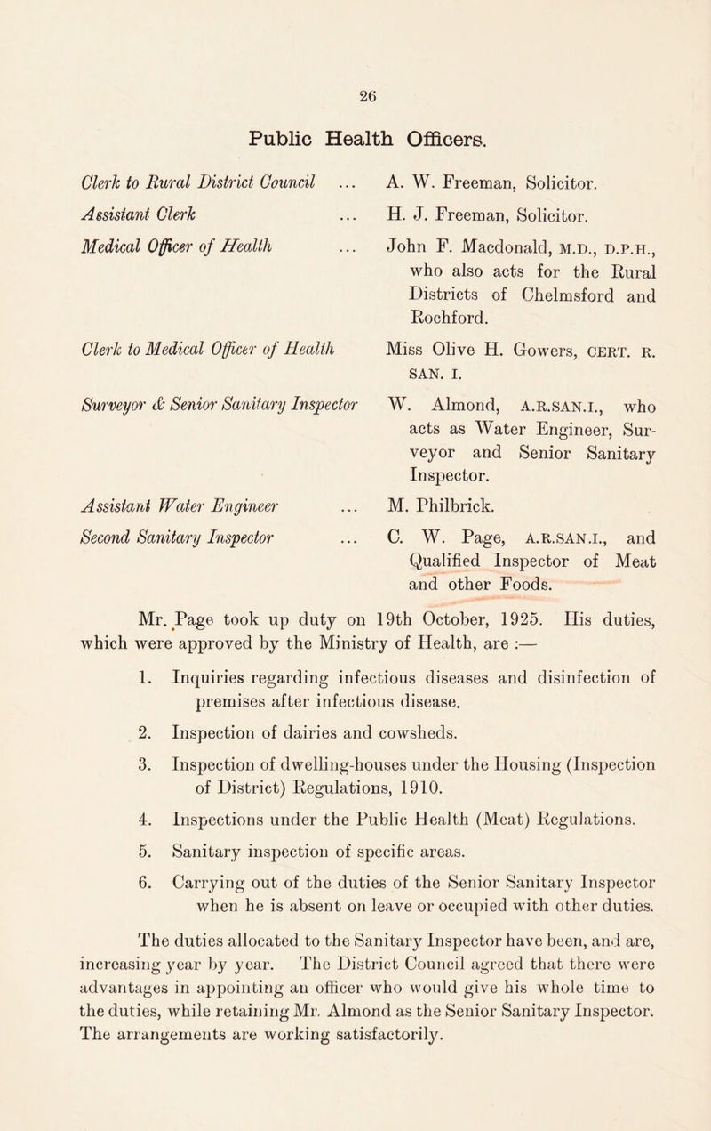 Public Health Officers. A. W. Freeman, Solicitor. H. J. Freeman, Solicitor. John F. Macdonald, M.D., d.p.h., who also acts for the Rural Districts of Chelmsford and Rochford. Miss Olive H. Gowers, cert. r. SAN. I. W. Almond, a.r.san.i., who acts as Water Engineer, Sur¬ veyor and Senior Sanitary Inspector. M. Philbrick. C. W. Page, a.r.san.i., and Qualified Inspector of Meat and other Foods. Mr. Page took up duty on 19th October, 1925. His duties, which were approved by the Ministry of Health, are :— 1. Inquiries regarding infectious diseases and disinfection of premises after infectious disease. 2. Inspection of dairies and cowsheds. 3. Inspection of dwelling-houses under the Housing (Inspection of District) Regulations, 1910. 4. Inspections under the Public Health (Meat) Regulations. 5. Sanitary inspection of specific areas. 6. Carrying out of the duties of the Senior Sanitary Inspector when he is absent on leave or occupied with other duties. The duties allocated to the Sanitary Inspector have been, and are, increasing year by year. The District Council agreed that there were advantages in appointing an officer who would give his whole time to the duties, while retaining Mr. Almond as the Senior Sanitary Inspector. The arrangements are working satisfactorily. Clerk to Rural District Council Assistant Clerk Medical Officer of Health Clerk to Medical Officer of Health Surveyor & Senior Sanitary Inspector Assistant Water Engineer Second Sanitary Inspector