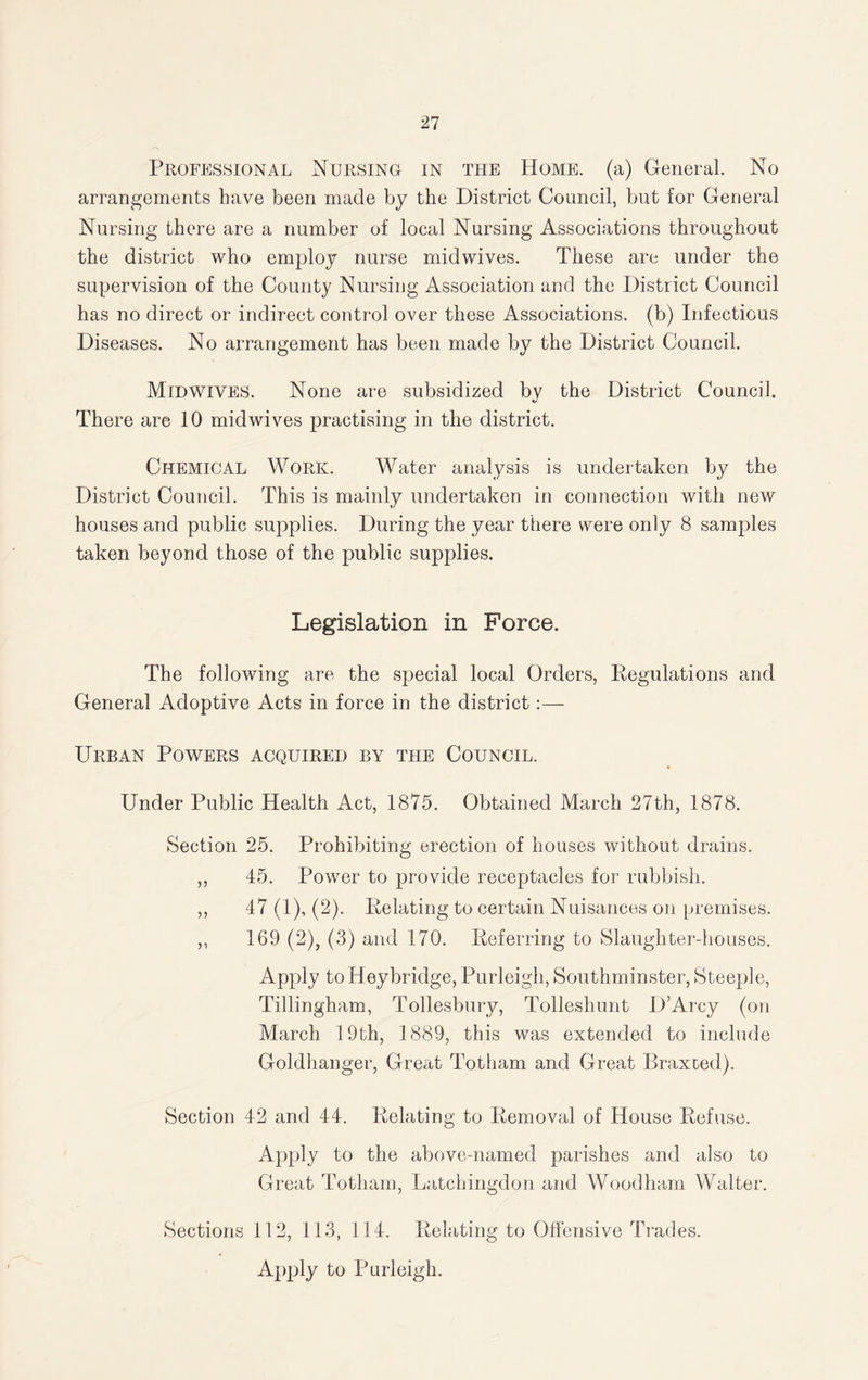 Professional Nursing in the Home, (a) General. No arrangements have been made by the District Council, but for General Nursing there are a number of local Nursing Associations throughout the district who employ nurse midwives. These are under the supervision of the County Nursing Association and the District Council has no direct or indirect control over these Associations, (b) Infectious Diseases. No arrangement has been made by the District Council. Midwives. None are subsidized bv the District Council. */ There are 10 midwives practising in the district. Chemical Work. Water analysis is undertaken by the District Council. This is mainly undertaken in connection with new houses and public supplies. During the year there were only 8 samples taken beyond those of the public supplies. Legislation in Force. The following are the special local Orders, Regulations and General Adoptive Acts in force in the district:— Urban Powers acquired by the Council. Under Public Health Act, 1875. Obtained March 27th, 1878. Section 25. Prohibiting erection of houses without drains. ,, 45. Power to provide receptacles for rubbish. ,, 47 (1), (2). Relating to certain Nuisances on premises. „ 169 (2), (3) and 170. Referring to Slaughter-houses. Apply toHeybridge, Purleigh, Southminster, Steeple, Tillingham, Tollesbury, Tolleshunt D’Arcy (on March 19th, 1889, this was extended to include Goldhanger, Great Totham and Great Braxoed). Section 42 and 44. Relating to Removal of House Refuse. Apply to the above-named parishes and also to Great Totham, Latchingdon and Woodham Walter. Sections 112, 113, 114. Relating to Offensive Trades. Apply to Purleigh.