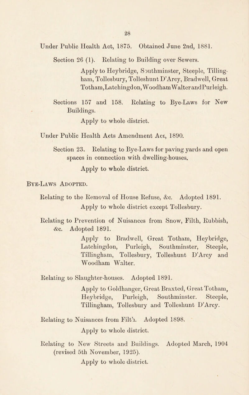 Under Public Health Act, 1875. Obtained June 2nd, 1881. Section 26 (1). Relating to Building over Sewers. Apply to Hey bridge, Southminster, Steeple, Tilling- ham, Tollesbury, Tolleshunt D’Arcy, Bradwell, Great Totham,Latchingdon,WoodhamWalterandPurleigh. Sections 157 and 158. Relating to Bye-Laws for New Buildings. Apply to whole district. Under Public Health Acts Amendment Acc, 1890. Section 23. Relating to Bye-Laws for paving yards and open spaces in connection with dwelling-houses. Apply to whole district. Bye-Laws Adopted. Relating to the Removal of House Refuse, &c. Adopted 1891. Apply to whole district except Tollesbury. Relating to Prevention of Nuisances from Snow, Filth, Rubbish, &c. Adopted 1891. Apply to Bradwell, Great Totham, Heybridge, Latchingdon, Purleigh, Southminster, Steeple, Tillingham, Tollesbury, Tolleshunt U’Arcy and Woodham Walter. Relating to Slaughter-houses. Adopted 1891. Apply to Goldhanger, Great Braxted, Great Totham, Heybridge, Purleigh, Southminster. Steeple, Tillingham, Tollesbury and Tolleshunt D’Arcy. Relating to Nuisances from Filth. Adopted 1898. Apply to whole district. Relating to New Streets and Buildings. Adopted March, 1904 (revised 5th November, 1925). Apply to whole district.