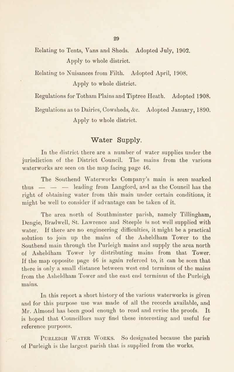 Relating to Tents, Vans and Sheds. Adopted July, 1902. Apply to whole district. Relating to Nuisances from Filth. Adopted April, 1908. Apply to whole district. Regulations for Totham Plains and Tiptree Heath. Adopted 1908. Regulations as to Dairies, Cowsheds, &c. Adopted January, 1890. Apply to whole district. Water Supply. In the district there are a number of water supplies under the jurisdiction of the District Council. The mains from the various waterworks are seen on the map facing page 46. The Southend Waterworks Company’s main is seen marked thus — — — leading from Langford, and as the Council has the right of obtaining water from this main under certain conditions, it might be well to consider if advantage can be taken of it. The area north of Southminster parish, namely Tillingham, Dengie, Bradwell, St. Lawrence and Steeple is not well supplied with water. If there are no engineering difficulties, it might be a practical solution to join up the mains of the Asheldham Tower to the Southend main through the Purleigh mains and supply the area north of Asheldham Tower by distributing mains from that Tower. If the map opposite page 46 is again referred to, it can be seen that there is only a small distance between west end terminus of the mains from the Asheldham Tower and the east end terminus of the Purleigh mains. In this report a short history of the various waterworks is given and for this purpose use was made of all the records available, and Mr. Almond has been good enough to read and revise the proofs. It is hoped that Councillors may find these interesting and useful for reference purposes. Purleigh Water Works. So designated because the parish of Purleigh is the largest parish that is supplied from the works.