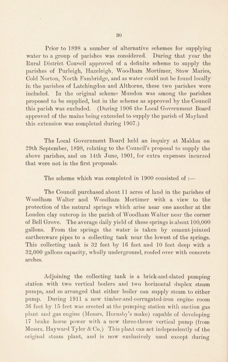 Prior to 1898 a number of alternative schemes for supplying water to a group of parishes was considered. During that year the Rural District Council approved of a definite scheme to supply the parishes of Purleigh, Hazeleigh, Woodham Mortimer, Stow Maries, Cold Norton, North Fambridge, and as water could not be found locally in the parishes of Latchingdon and Althorne, these two parishes were included. In the original scheme Mundon was among the parishes proposed to be supplied, but in the scheme as approved by the Council this parish was excluded. (During 1906 the Local Government Board approved of the mains being extended to supply the parish of Mayland this extension was completed during 1907.) The Local Government Board held an inquiry at Maldon on 29th September, 1898, relating to the Council’s proposal to supply the above parishes, and on 14th June, 1901, for extra expenses incurred that were not in the first proposals. The scheme which was completed in 1900 consisted of :— The Council purchased about 11 acres of land in the parishes of Woodham Walter and Woodham Mortimer with a view to the protection of the natural springs which arise near one another at the London clay outcrop in the parish of Woodham Walter near the corner of Bell Grove. The average daily yield of these springs is about 100,000 gallons. From the springs the water is taken by cement-jointed earthenware pipes to a collecting tank near the lowest of the springs. This collecting tank is 32 feet by 16 feet and 10 feet deep with a 32,000 gallons capacity, wholly underground, roofed over with concrete arches. Adjoining the collecting tank is a brick-and-slated pumping station with two vertical boilers and two horizontal duplex steam pumps, and so arranged that either boiler can supply steam to either pump. During 1911 a new timber-and-corrugated-iron engine room 36 feet by 15 feet was erected at the pumping station with suction gas plant and gas engine (Messrs. Hornsby’s make) capable of developing 17 brake horse power with a new three-throw vertical pump (from Messrs. Hayward Tyler & Co.) This plant can act independently of the original steam plant, and is now exclusively used except during