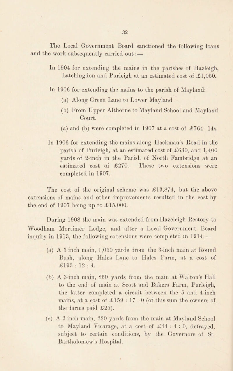 The Local Government Board sanctioned the following loans and the work subsequently carried out:— In 1904 for extending the mains in the parishes of Hazleigb, Latchingdon and Purleigh at an estimated cost of <£1,050. In 1906 for extending the mains to the parish of May land: (a) Along Green Lane to Lower Mayland (b) From Upper Althorne to Mayland School and Mayland Court. (a) and (b) were completed in 1907 at a cost of £764 14s. In 1906 for extending the mains along Hackman’s Hoad in the parish of Purleigh, at an estimated cost of £630, and 1,400 yards of 2-inch in the Parish of North Fambridge at an estimated cost of £270. These two extensions were completed in 1907. The cost of the original scheme was £13,874, but the above extensions of mains and other improvements resulted in the cost by the end of 1907 being up to £15,000. During 1908 the main was extended from Hazeleigh Rectory to Woodham Mortimer Lodge, and after a Local Government Board inquiry in 1913, the following extensions w7ere completed in 1914:— (a) A 3 inch main, 1,050 yards from the 3-inch main at Round Bush, along Hales Lane to Hales Farm, at a cost of £193 : 12 : 4. (b) A 3-inch main, 860 yards from the main at Walton’s Hall to the end of main at Scott and Bakers harm, Purleigh, the latter completed a circuit between the 5 and 4-inch mains, at a cost of £159 : 17 : 0 (of this sum the owners of the farms paid £25). (c) A 3-inch main, 220 yards from the main at Mayland School to Mayland Vicarage, at a cost of £44 : 4 : 0, defrayed, subject to certain conditions, by the Governors of St. Bartholomew’s Hospital.