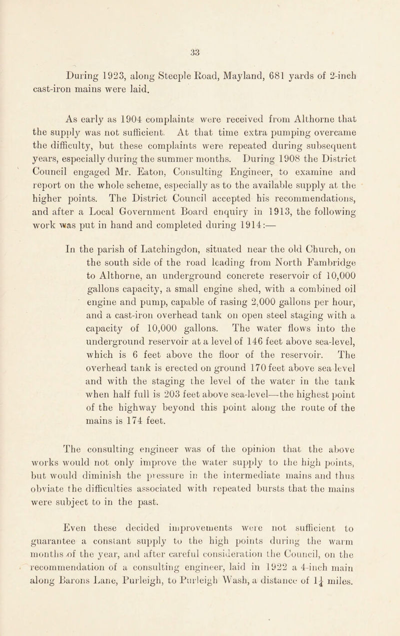 During 1923, along Steeple Road, Mayland, 681 yards of 2-inch cast-iron mains were laid. As early as 1904 complaints were received from Althorne that the supply was not sufficient. At that time extra pumping overcame the difficulty, but these complaints were repeated during subsequent years, especially during the summer months. During 1908 the District Council engaged Mr. Eaton, Consulting Engineer, to examine and report on the whole scheme, especially as to the available supply at the higher points. The District Council accepted his recommendations, and after a Local Government Board enquiry in 1913, the following work was put in hand and completed during 1914:— In the parish of Latchingdon, situated near the old Church, on the south side of the road leading from North Fambridge to Althorne, an underground concrete reservoir of 10,000 gallons capacity, a small engine shed, with a combined oil engine and pump, capable of rasing 2,000 gallons per hour, and a cast-iron overhead tank on open steel staging with a capacity of 10,000 gallons. The water flows into the underground reservoir at a level of 146 feet above sea-level, which is 6 feet above the floor of the reservoir. The overhead tank is erected on ground 170 feet above sea level and with the staging the level of the water in the tank when half full is 203 feet above sea-level—the highest point of the highway beyond this point along the route of the mains is 174 feet. The consulting engineer was of the opinion that the above works would not only improve the water supply to the high points, but would diminish the pressure in the intermediate mains and thus obviate the difficulties associated with repeated bursts that the mains were subject to in the past. Even these decided improvements were not sufficient to guarantee a constant supply to the high points during the warm months .of the year, and after careful consideration the Council, on the recommendation of a consulting engineer, laid in 1922 a 4-inch main along Barons Lane, Purleigh, to Burleigh Wash, a distance of \\ miles.