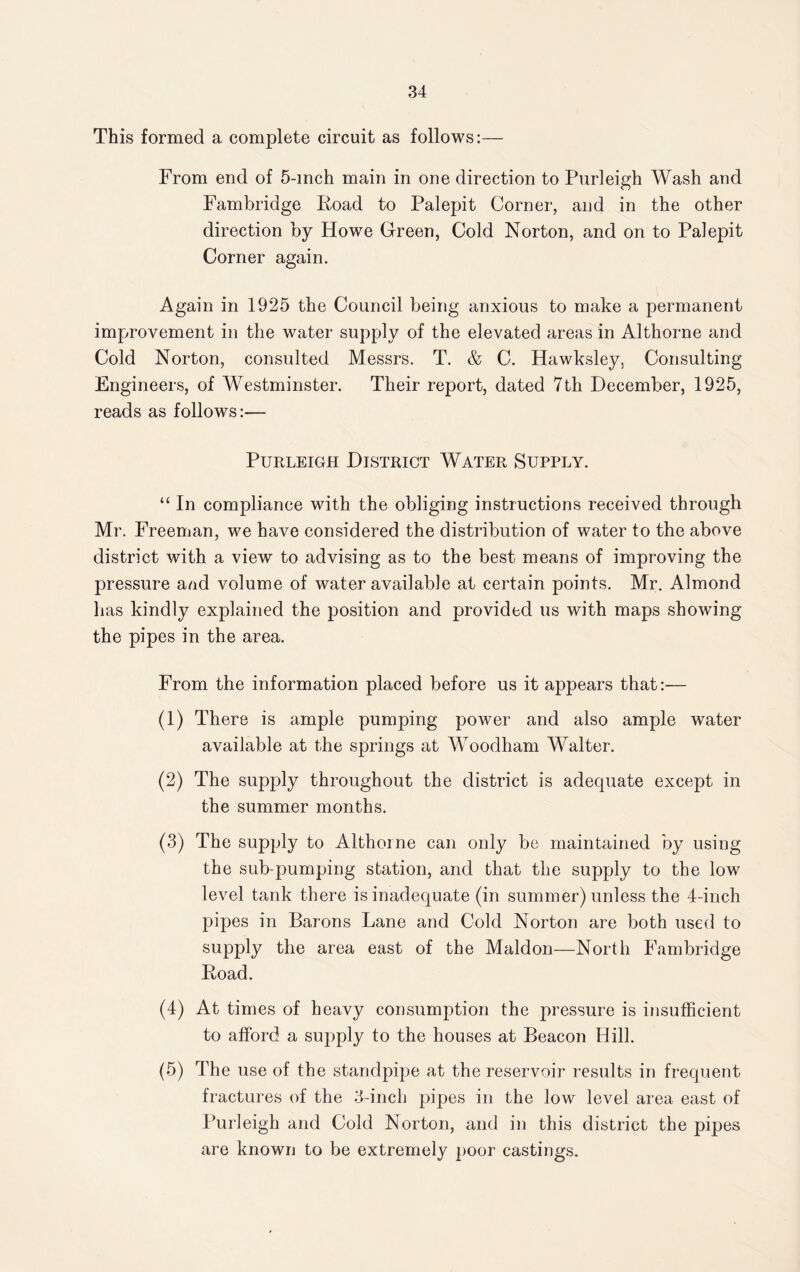 This formed a complete circuit as follows:— From end of 5-mch main in one direction to Purleigh Wash and Fambridge Road to Palepit Corner, and in the other direction by Howe Green, Cold Norton, and on to Palepit Corner again. Again in 1925 the Council being anxious to make a permanent improvement in the water supply of the elevated areas in Althorne and Cold Norton, consulted Messrs. T. & C. Hawksley, Consulting Engineers, of Westminster. Their report, dated 7th December, 1925, reads as follows:— Purleigh District Water Supply. “ In compliance with the obliging instructions received through Mr. Freeman, we have considered the distribution of water to the above district with a view to advising as to the best means of improving the pressure and volume of water available at certain points. Mr. Almond has kindly explained the position and provided us with maps showing the pipes in the area. From the information placed before us it appears that:— (1) There is ample pumping power and also ample water available at the springs at Woodham Walter. (2) The supply throughout the district is adequate except in the summer months. (3) The supply to Althorne can only be maintained by using the sub-pumping station, and that the supply to the low level tank there is inadequate (in summer) unless the 4-inch pipes in Barons Lane and Cold Norton are both used to supply the area east of the Maldon—North Fambridge Road. (4) At times of heavy consumption the pressure is insufficient to afford a sujiply to the houses at Beacon Hill. (5) The use of the standpipe at the reservoir results in frequent fractures of the 3-inch pipes in the low level area east of Purleigh and Cold Norton, and in this district the pipes are known to be extremely poor castings.