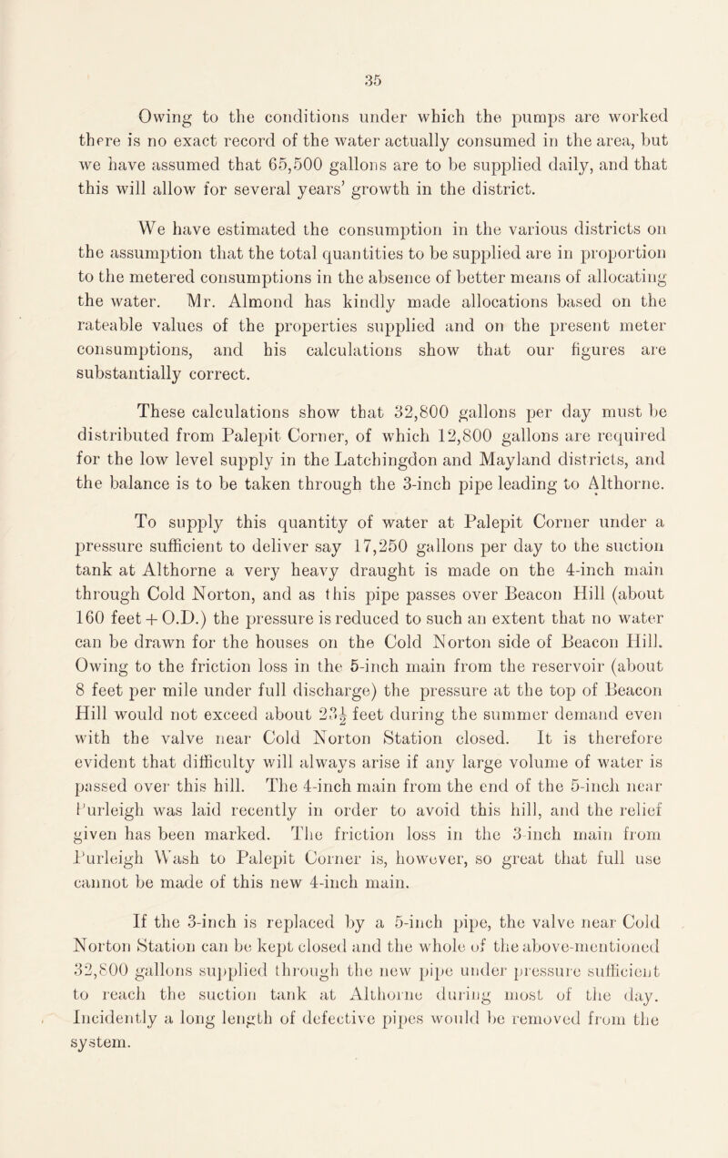 Owing to the conditions under which the pumps are worked there is no exact record of the water actually consumed in the area, but we have assumed that 65,500 gallons are to be supplied daily, and that this will allow for several years’ growth in the district. We have estimated the consumption in the various districts on the assumption that the total quantities to be supplied are in proportion to the metered consumptions in the absence of better means of allocating the water. Mr. Almond has kindly made allocations based on the rateable values of the properties supplied and on the present meter consumptions, and his calculations show that our figures are substantially correct. These calculations show that 32,800 gallons per day must be distributed from Palepit Corner, of which 12,800 gallons are required for the low level supply in the Latchingdon and Mayland districts, and the balance is to be taken through the 3-inch pipe leading to Althorne. To supply this quantity of water at Palepit Corner under a pressure sufficient to deliver say 17,250 gallons per day to the suction tank at Althorne a very heavy draught is made on the 4-inch main through Cold Norton, and as this pipe passes over Beacon Hill (about 160 feet + O.D.) the pressure is reduced to such an extent that no water can be drawn for the houses on the Cold Norton side of Beacon Hill. Owing to the friction loss in the 5-inch main from the reservoir (about 8 feet per mile under full discharge) the pressure at the top of Beacon Hill would not exceed about 23\ feet during the summer demand even with the valve near Cold Norton Station closed. It is therefore evident that difficulty will always arise if any large volume of water is passed over this hill. The 4-inch main from the end of the 5-inch near Purleigh was laid recently in order to avoid this hill, and the relief given has been marked. The friction loss in the 3 inch main from Purleigh Wash to Palepit Corner is, however, so great that full use cannot be made of this new 4-inch main. If the 3-inch is replaced by a 5-inch pipe, the valve near Cold Norton Station can be kept closed and the w hole of the above-mentioned 32,800 gallons supplied through the new pipe under pressure sufficient to reach the suction tank at Althorne during most of the day. Incidently a long length of defective pipes would be removed from the system.