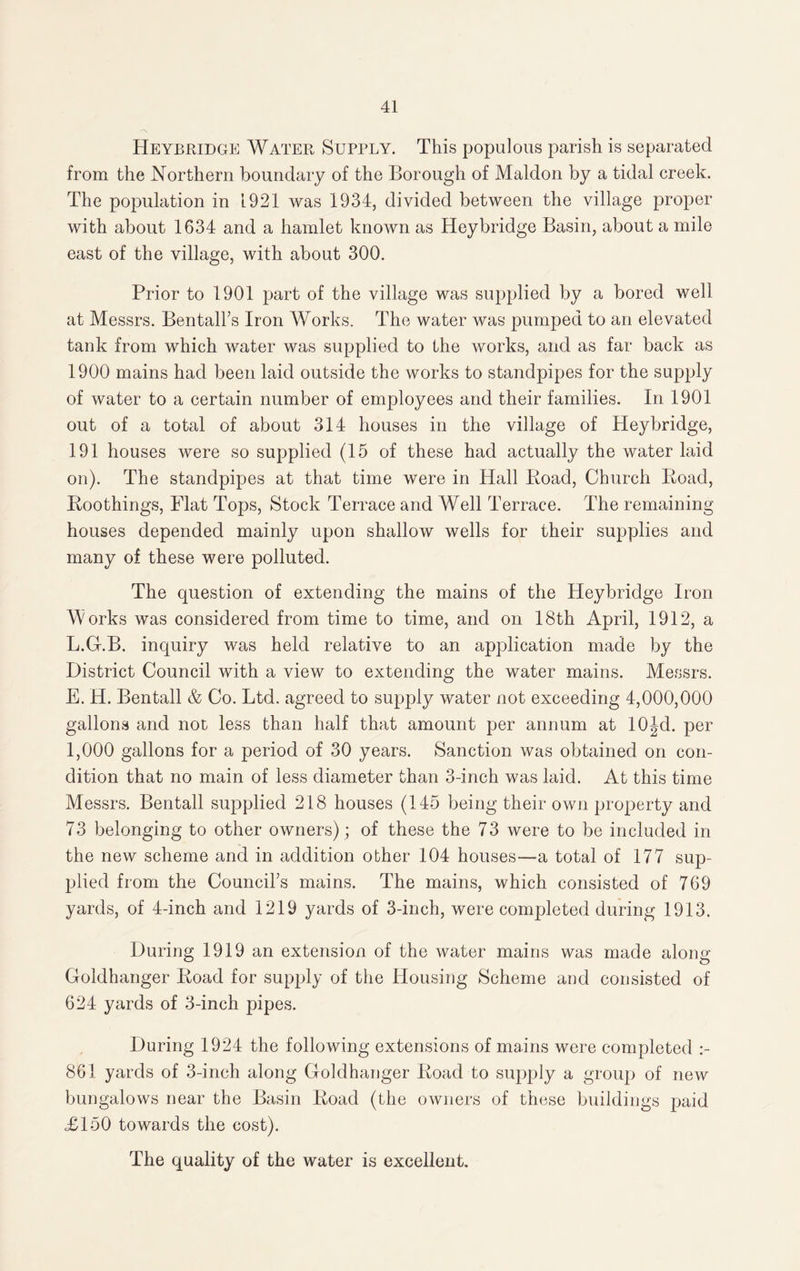 Heybridge Water Supply. This populous parish is separated from the Northern boundary of the Borough of Maldon by a tidal creek. The population in 1921 was 1934, divided between the village proper with about 1634 and a hamlet known as Hey bridge Basin, about a mile east of the village, with about 300. Prior to 1901 part of the village was supplied by a bored well at Messrs. Ben tall’s Iron Works. The water was pumped to an elevated tank from which water was supplied to the works, and as far back as 1900 mains had been laid outside the works to standpipes for the supply of water to a certain number of employees and their families. In 1901 out of a total of about 314 houses in the village of Pleybridge, 191 houses were so supplied (15 of these had actually the water laid on). The standpipes at that time were in Hall Boad, Church Boad, Boothings, Flat Tops, Stock Terrace and Well Terrace. The remaining houses depended mainly upon shallow wells for their supplies and many of these were polluted. The question of extending the mains of the Heybridge Iron Works was considered from time to time, and on 18th April, 1912, a L.G.B. inquiry was held relative to an application made by the District Council with a view to extending the water mains. Messrs. E. H. Bentall & Co. Ltd. agreed to supply water not exceeding 4,000,000 gallons and not less than half that amount per annum at lOJd. per 1,000 gallons for a period of 30 years. Sanction was obtained on con¬ dition that no main of less diameter than 3-inch was laid. At this time Messrs. Bentall supplied 218 houses (145 being their own property and 73 belonging to other owners); of these the 73 were to be included in the new scheme and in addition other 104 houses—a total of 177 sup¬ plied from the Council’s mains. The mains, which consisted of 769 yards, of 4-inch and 1219 yards of 3-inch, were completed during 1913. During 1919 an extension of the water mains was made along Goldhanger Boad for supply of the Housing Scheme and consisted of 624 yards of 3-inch pipes. During 1924 the following extensions of mains were completed 861 yards of 3-inch along Goldhanger Boad to supply a group of new bungalows near the Basin Boad (the owners of these buildings paid ,£150 towards the cost).