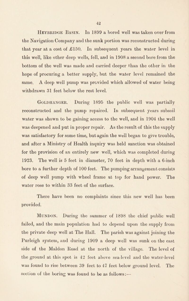 Heybridge Basin. In 1899 a bored well was taken over from the Navigation Company and the sunk portion was reconstructed during that year at a cost of £150. In subsequent years the water level in this well, like other deep wells, fell, and in 1908 a second bore from the bottom of the well was made and carried deeper than the other in the hope of procuring a better supply, but the water level remained the same. A deep well pump was provided which allowed of water being withdrawn 31 feet below the rest level. Goldhanger. During 1895 the public well was partially reconstructed and the pump repaired. In subsequent years subsoil water was shown to be gaining access to the well, and in 1904 the well was deepened and put in proper repair. As the result of this the supply was satisfactory for some time, but again the well began to give trouble, and after a Ministry of Health inquiry was held sanction was obtained for the provision of an entirely new well, which was completed during 1923. The well is 5 feet in diameter, 70 feet in depth with a 6-inch bore to a further depth of 100 feet. The pumping arrangement consists of deep well pump with wheel frame at top for hand power. The water rose to within 33 feet of the surface. There have been no complaints since this new well has been provided. Mundon. During the summer of 1898 the chief public well failed, and the main population had to depend upon the supply from the private deep well at The Hall. The parish was against joining the Purleigh system, and during 1909 a deep well was sunk on the east side of the Maldon Koad at the north of the village. The level of the ground at this spot is 42 feet above sea-level and the water-level was found to rise between 39 feet to 47 feet below ground level. The section of the boring was found to be as follows:—
